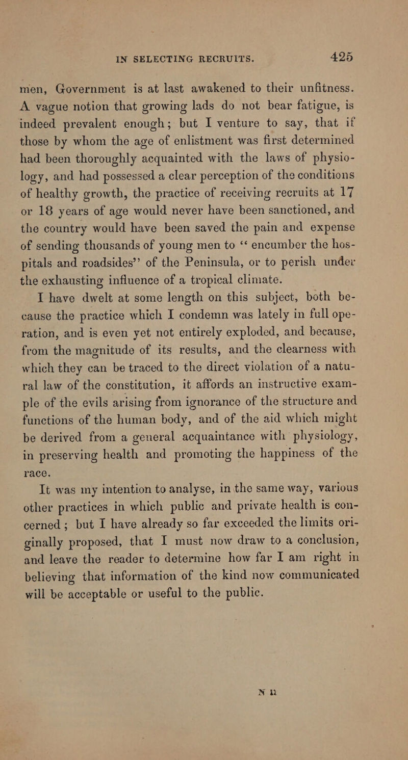 men, Government is at last awakened to their unfitness. A vague notion that growing lads do not bear fatigue, is indeed prevalent enough; but I venture to say, that if those by whom the age of enlistment was first determined had been thoroughly acquainted with the laws of physio- logy, and had possessed a clear perception of the conditions of healthy growth, the practice of receiving recruits at 17 or 18 years of age would never have been sanctioned, and the country would have been saved the pain and expense of sending thousands of young men to ‘‘ encumber the hos- pitals and roadsides”’ of the Peninsula, or to perish under the exhausting influence of a tropical climate. I have dwelt at some length on this subject, both be- cause the practice which I condemn was lately in full ope- ration, and is even yet not entirely exploded, and because, from the magnitude of its results, and the clearness with which they can be traced to the direct violation of a natu- ral law of the constitution, it affords an instructive exam- ple of the evils arising from ignorance of the structure and functions of the human body, and of the aid which might be derived from a general acquaintance with physiology, in preserving health and promoting the happiness of the race. It was my intention to analyse, in the same way, various other practices in which public and private health is con- cerned ; but I have already so far exceeded the limits ori- ginally proposed, that I must now draw to a conclusion, and leave the reader to determine how far I am right in believing that information of the kind now communicated will be acceptable or useful to the public.