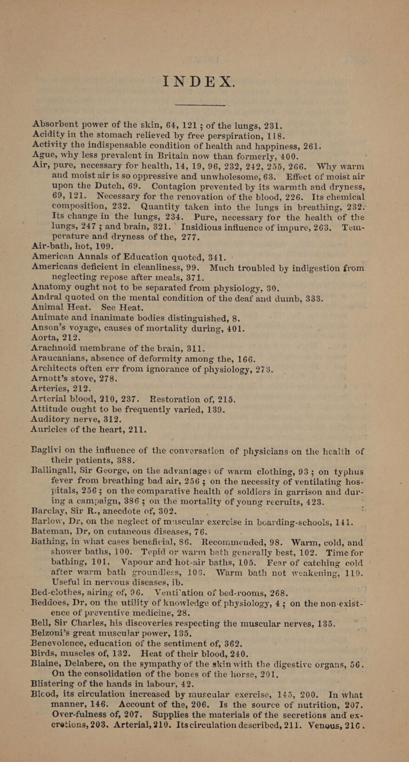 INDEX. Absorbent power of the skin, 64, 121 3 of the lungs, 231. Acidity in the stomach relieved by free perspiration, 118. Activity the indispensable condition of health and happiness, 261. Ague, why less prevalent in Britain now than formerly, 400. Air, pure, necessary for health, 14, 19, 96, 232, 242, 255, 266. Why warm and moist air is so oppressive and unwholesome, 63. Effect of moist air upon the Dutch, 69. Contagion prevented by its warmth and dryness, 69,121. Necessary for the renovation of the blood, 226. Its chemical composition, 232. Quantity taken into the lungs in breathing, 232: Its change in the lungs, 234. Pure, necessary for the health of the lungs, 247 ; and brain, 321. Insidious influence of impure, 263. Tem- perature and dryness of the, 277. Air-bath, hot, 109. | American Annals of Education quoted, 341. . Americans deficient in cleanliness, 99. Much troubled by indigestion from neglecting repose after meals, 371. Anatomy ought not to be separated from physiology, 30. Andral quoted on the mental condition of the deaf and dumb, 333. Animal Heat. See Heat. Animate and inanimate bodies distinguished, 8. Anson’s voyage, causes of mortality during, 401. Aorta, 212. Arachnoid membrane of the brain, 311. Araucanians, absence of deformity among the, 166. Architects often err from ignorance of physiology, 273. Arnott’s stove, 278. Arteries, 212. Arterial blood, 210, 237. Restoration of, 215. Attitude ought to be frequently varied, 139. Auditory nerve, 312. Auricles of the heart, 211. Baglivi on the influence of the conversation of physicians.on the healih of their patients, 388.: Ballingall, Sir George, on the advantages of warm clothing, 93; on typhus fever from breathing bad air, 256; on the necessity of ventilating hos- pitals, 256; on the comparative health of soldiers in garrison and dur- ing a campaign, 3865 on the mortality of young recruits, 423. ; Barclay, Sir R., anecdote of, 302. : Barlow, Dr, on the neglect of muscular exercise in bearding-schoois, 141. Bateman, Dr, on cutaneous diseases, 76. Bathing, in what cases beneficial, 86. Recommended, 98. Warm, cold, and shower baths, 100. Tepid or warm bath genevally best, 102. Time for bathing, 101. Vapour and hot-air baths, 105. Fear of catching cold after warm bath groundiess, 105. Warm bath not weakening, 110. Useful in nervous diseases, ib. Bed-clothes, airing cf, 96. WVenti'ation of bed-raoms, 268. 4 Beddoes, Dr, on the utility of knowledge of physiology, 4; on the non-exist-’ ence of preventive medicine, 28. Bell, Sir Charles, his discoveries respecting the muscular nerves, 135. Belzoni’s great muscular power, 135, Beneyolence, education of the sentiment of, 362. Birds, muscles of, 132. Heat of their blood, 240. Blaine, Delabere, on the sympathy of the skin with the digestive organs, 56. On the consolidation of the bones of the horse, 291. , Blistering of the hands in labour, 42. Blcod, its circulation increased by muscular exercise, 145, 200. In what manner, 146. Account of the, 206. Is the source of nutrition, 207. Over-fulness of, 207. Supplies the materials of the secretions and ex- cretions, 203. Arterial, 210. Itscirculation described, 211. Venous, 216.