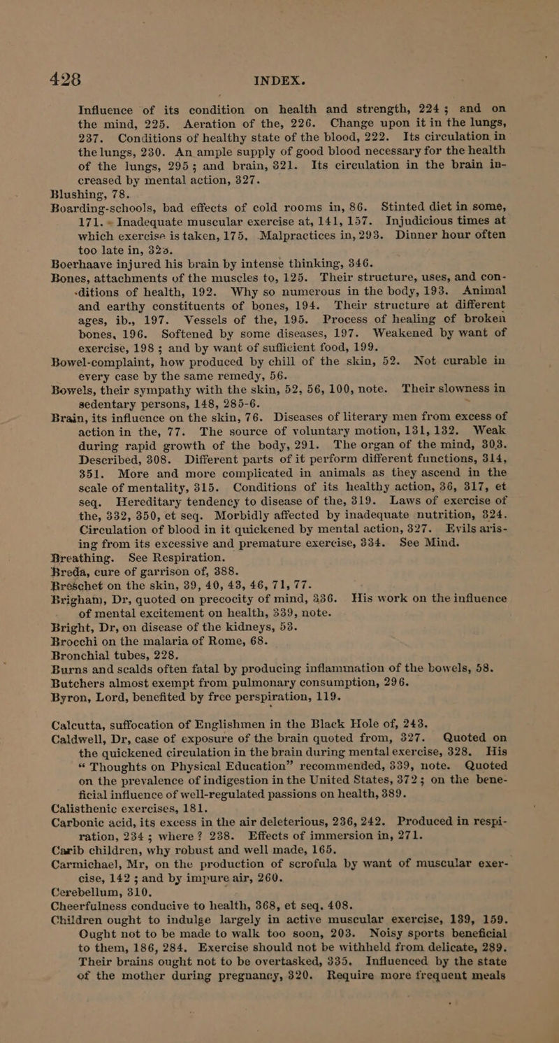 Influence of its condition on health and strength, 2245; and on the mind, 225. Aeration of the, 226. Change upon it in the lungs, 237. Conditions of healthy state of the blood, 222. Its circulation in the lungs, 230. An ample supply of good blood necessary for the health of the lungs, 2953 and brain, 821. Its cireulation in the brain in- creased by mental action, 327. Blushing, 78. Boarding-schools, bad effects of cold rooms in, 86. Stinted diet in some, 171. « Inadequate muscular exercise at, 141, 157. Injudicious times at which exercise is taken, 175. Malpractices in, 293. Dinner hour often too late in, 328. Boerhaave injured his brain by intense thinking, 346. Bones, attachments of the muscles to, 125. Their structure, uses, and con- ditions of health, 192. Why so numerous in the body, 193. Animal and earthy constituents of bones, 194. Their structure at different ages, ib. 197. Vessels of the, 195. Process of healing of broken bones, 196. Softened by some diseases, 197. Weakened by want of exercise, 198 ; and by want of sufficient food, 199. Bowel-complaint, how produced by chill of the skin, 52. Not curable in every case by the same remedy, 56. Bowels, their sympathy with the skin, 52, 56,100, note. Their slowness in sedentary persons, 148, 285-6. ‘ Brain, its influence on the skin, 76. Diseases of literary men from excess of action in the, 77. The source of voluntary motion, 131,132. Weak during rapid growth of the body, 291. The organ of the mind, 303. Described, 308. Different parts of it perform different functions, 314, 351. More and more complicated in animals as they ascend in the scale of mentality, 315. Conditions of its healthy action, 36, 317, et seq. Hereditary tendency to disease of the, 319. Laws of exercise of the, 332, 350, et seq. Morbidly affected by inadequate nutrition, 324. Circulation of blood in it quickened by mental action, 327. Evils aris- ing from its excessive and premature exercise, 334. See Mind. Breathing. See Respiration. Breda, cure of garrison of, 388. Breschet on the skin, 39, 40, 43, 46, 71, 77. Brigham, Dr, quoted on precocity of mind, 436. His work on the influence of mental excitement on health, 339, note. Bright, Dr, on disease of the kidneys, 53. Brocchi on the malaria of Rome, 68. Bronchial tubes, 228. Burns and scalds often fatal by producing inflammation of the bowels, 58. Butchers almost exempt from pulmonary consumption, 296. Byron, Lord, benefited by free perspiration, 119. Calcutta, suffocation of Englishmen in the Black Hole of, 243. Caldwell, Dr, case of exposure of the brain quoted from, 327. Quoted on the quickened circulation in the brain during mental exercise, 328, His ** Thoughts on Physical Education” recommended, 339, note. Quoted on the prevalence of indigestion in the United States, 372; on the bene- ficial influence of well-regulated passions on health, 389. Calisthenic exercises, 181. Carbonic acid, its excess in the air deleterious, 236, 242. Produced in respi- ration, 234; where? 238. Effects of immersion in, 271. Carib children, why robust and well made, 165. Carmichael, Mr, on the production of scrofula by want of muscular exer- cise, 142 5; and by impure air, 260. Cerebellum, 310. ‘ Cheerfulness conducive to health, 368, et seq. 408. Children ought to indulge largely in active muscular exercise, 139, 159. Ought not to be made to walk too soon, 203. Noisy sports beneficial to them, 186, 284. Exercise should not be withheld from delicate, 289. Their brains ought not to be overtasked, 335, Influenced by the state of the mother during pregnancy, 320. Require more frequent meals