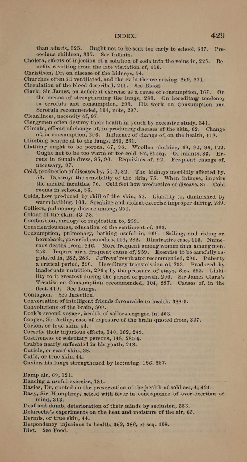 than adults, 323. Ought not to be sent too early to school, $37. Pre- cocious children, 335. See Infants. Cholera, effects of injection of a solution of soda into the veins in, 225. Be- nefits resulting from the late visitation of, 416. Christison, Dr, on disease of the kidneys, 54. Churches often ill ventilated, and the evils thence arising, 269, 271. _Circulation of the blood described, 211. See Blood. Clark, Sir James, on deficient exercise as a cause of consumption, 167. On the means of strengthening the lungs, 283. On hereditagy tendency to scrofula and consumption, 295. His work on Consumption and Scrofula recommended, 104, note, 297. Cleanliness, necessity of, 97. Clergymen often destroy their health in youth by excessive study, 341. Climate, effects of change of, in producing diseases of the skin, 62. Change of, in consumption, 296. Influence of change of, on the health, 418. Climbing beneficial to the lungs, 280, 281. Clothing ought to be porous, 67, 96. Woollen clothing, 68, 92, 96, 122. Ought not to be too warm or too cold. 82, et seq. Of infants,83. Er- rors in female dress, 85,90. Requisites of, 92. Frequent change of, _ necessary, 97. Cold, production of diseases by, 51-2, 82. The kidneys morbidly affected by, 53. Destroys the sensibility of the skin, 75. When intense, impairs the mental faculties, 76. Cold feet how productive of disease, 87. Cold rooms in schools, 86. Colds, how produced by chill of the skin, 52. Liability to, diminished by warm bathing, 103. Speaking and violent exercise improper during, 289. Colliers, pulmonary disease among, 254. Colour of the skin, 43. 78. Combustion, analogy of respiration to, 239. Conscientiousness, education of the sentiment of, 363. Consumption, pulmonary, bathing useful in, 109. Sailing, and riding on horseback, powerful remedies, 114, 282. Illustrative case, 115. Nume- rous deaths from, 246. More frequent among women than among men, 253. Impure air a frequent cause of, 259. Exercise to be carefully re- gulated in, 282, 288. Jeffreys’ respirator recommended, 290. Puberty a critical period, 20. Hereditary transmission of, 293. Produced by inadequate nutrition, 296 5 by the pressure of stays, &amp;¢c., 253. Liabi- lity to it greatest during the period of growth, 290. Sir James Clark’s Treatise on Consumption recommended, 104, 297. Causes of, in the fleet, 410. See Lungs. Contagion. See Infection. Conversation of intelligent friends favourable to health, 388-9. Convolutions of the brain, 309. Cook’s second voyage, health of sailors engaged in, 403. Cooper, Sir Astley, case of exposure of the brain quoted from, 827. Corion, or true skin, 44. Corsets, their injurious effects, 140. 162, 249. Costiveness of sedentary persons, 148, 285-6. Crabbe nearly suffocated in his youth, 243. Cuticle, or scarf-skin, 38. Cutis, or true skin, 44. Cuvier, his lungs strengthened by lecturing, 186, 287. Damp air, 69, 121. Dancing a useful exercise, 181. Davies, Dr, quoted on the preservation of the health of soldiers, 4, 424. Davy, Sir Humphrey, seized with fever in consequence of oyer-exertion of mind, 343. Deaf and dumb, deterioration of their minds by seclusion, 333. Delaroche’s experiments on the heat and moisture of the air, 63. Dermis, or true skin, 44. Despondency injurious to health, 262, 386, et seq. 408. Diet. See Food.