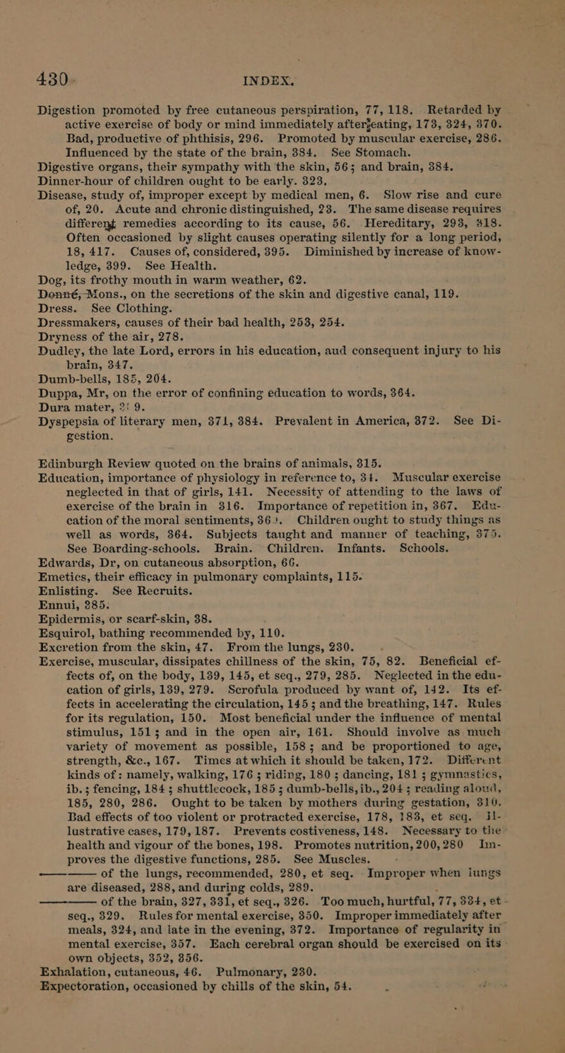 Digestion promoted by free cutaneous perspiration, 77,118, Retarded by active exercise of body or mind immediately afterjeating, 173, 324, 370. Bad, productive of phthisis, 296. Promoted by muscular exercise, 286. Influenced by the state of the brain, 384. See Stomach. Digestive organs, their sympathy with ‘the skin, 56; and brain, 384. Dinner-hour of children ought to be early. 323. Disease, study of, improper except by medical men, 6. Slow rise and cure of, 20. Acute and chronic distinguished, 23. The same disease requires differeng remedies according to its cause, 56. Hereditary, 293, #18. Often occasioned by slight causes operating silently for a long period, 18,417. Causes of, considered, 395. Diminished by increase of know- ledge, 399. See Health. Dog, its frothy mouth in warm weather, 62. Donné, Mons., on the secretions of the skin and digestive canal, 119. Dress. See Clothing. Dressmakers, causes of their bad health, 253, 254. Dryness of the air, 278. Dudley, the late Lord, errors in his education, aud consequent injury to his brain, 347. Dumb-bells, 185, 204. Duppa, Mr, on the error of confining education to words, 364. Dura mater, 2: 9. Dyspepsia of literary men, 371, 384. Prevalent in America, 372. See Di- gestion. Edinburgh Review quoted on the brains of animals, 315. Education, importance of physiology in reference to, 3t. Muscular exercise neglected in that of girls, 141. Necessity of attending to the laws of exercise of the brain in 316. Importance of repetition in, 367. Edu- cation of the moral sentiments, 36.:. Children ought to study things as well as words, 364. Subjects taught and manner of teaching, 375. See Boarding-schools. Brain. Children. Infants. Schools. Edwards, Dr, on cutaneous absorption, 66. Emetics, their efficacy in pulmonary complaints, 115. Enlisting. See Recruits. Ennui, 385. Epidermis, or scarf-skin, 38. Esquirol, bathing recommended by, 110. Excretion from.the skin, 47. From the lungs, 230. ; Exercise, muscular, dissipates chillness of the skin, 75, 82. Beneficial ef- fects of, on the body, 139, 145, et seq., 279, 285. Neglected in the edu- cation of girls, 139, 279. Scrofula produced by want of, 142. Its ef- fects in accelerating the circulation, 145 ; and the breathing, 147. Rules for its regulation, 150. Most beneficial under the influence of mental stimulus, 1513 and in the open air, 161. Should involve as much variety of movement as possible, 158; and be proportioned to age, strength, &amp;c., 167. Times at which it should be taken, 172. Diiferent kinds of: namely, walking, 176 ; riding, 180 ; dancing, 181 5 gymnastics, ib. ; fencing, 184 ; shuttlecock, 185 ; dumb-bells, ib., 204 ; reading aloud, 185, 280, 286. Ought to be taken by mothers during gestation, 310. Bad effects of too violent or protracted exercise, 178, 183, et seq. il- lustrative cases, 179,187. Prevents costiveness, 148. Necessary to tire health and vigour of the bones, 198. Promotes nutrition, 200,280 Imn- proves the digestive functions, 285. See Muscles. of the lungs, recommended, 280, et seq. Improper when iungs are diseased, 288, and during colds, 289. : of the brain, 327, 331, et seq., 326. Too much, hurtful, 77, 334, et - seq., 329. Rules for mental exercise, 350. Improper immediately after meals, 324, and late in the evening, 372. Importance of regularity in mental exercise, 357. Each cerebral organ should be exercised on its - own objects, 352, 356. Exhalation, cutaneous, 46. Pulmonary, 230. Expectoration, occasioned by chills of the skin, 54. es