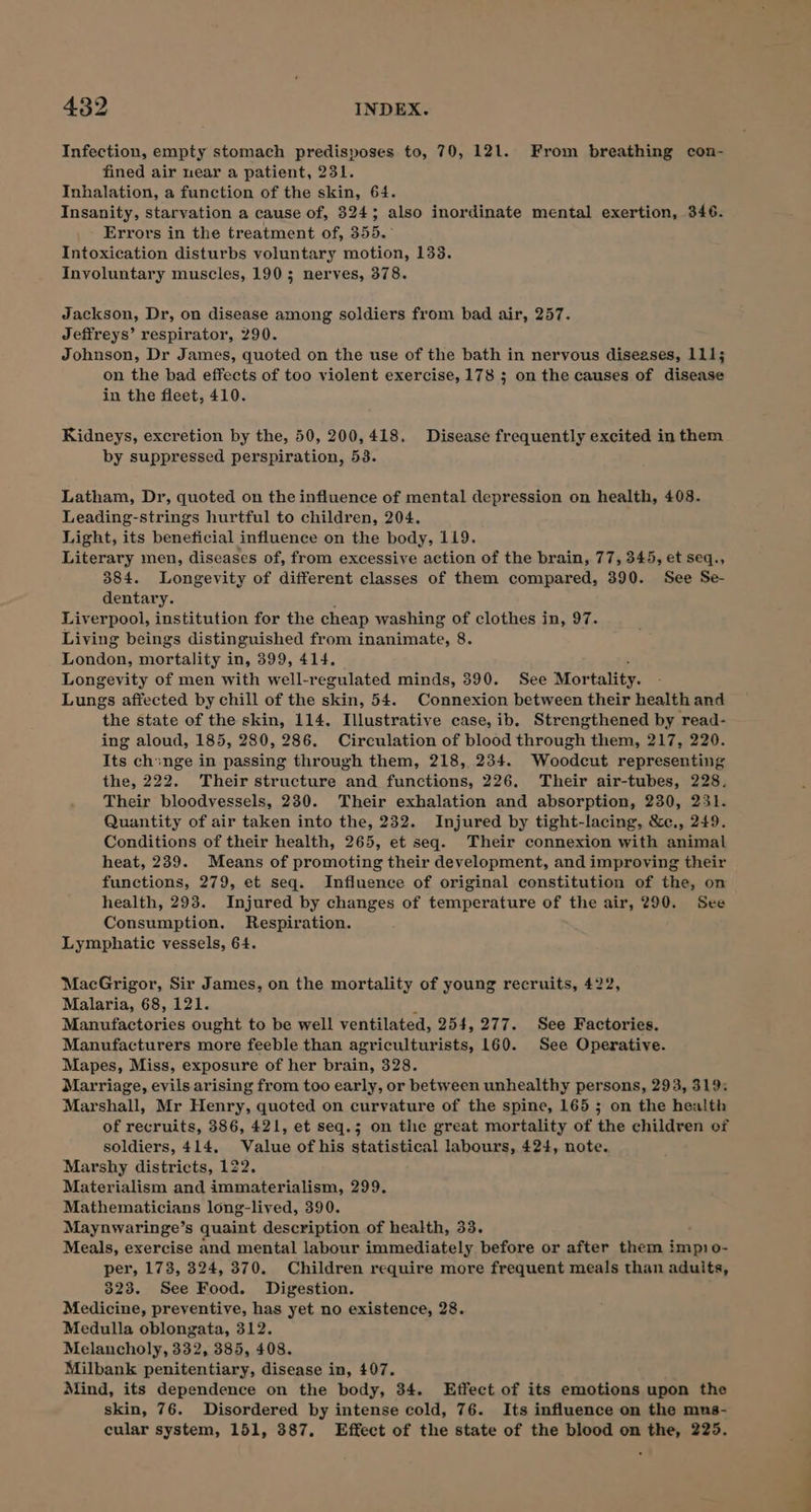 Infection, empty stomach predisposes to, 70, 121. From breathing con- fined air near a patient, 231. Inhalation, a function of the skin, 64. Insanity, starvation a cause of, 324; also inordinate mental exertion, 346. Errors in the treatment of, 355.° Intoxication disturbs voluntary motion, 133. Involuntary muscles, 190; nerves, 378. Jackson, Dr, on disease among soldiers from bad air, 257. Jeffreys’ respirator, 290. Johnson, Dr James, quoted on the use of the bath in nervous diseases, 111; on the bad effects of too violent exercise, 178 ; on the causes of disease in the fleet, 410. Kidneys, excretion by the, 50, 200,418. Disease frequently excited in them by suppressed perspiration, 53. Latham, Dr, quoted on the influence of mental depression on health, 408. Leading-strings hurtful to children, 204. Light, its beneficial influence on the body, 119. Literary men, diseases of, from excessive action of the brain, 77, 345, et seq., 384. Longevity of different classes of them compared, 390. See Se- dentary. Liverpool, institution for the cheap washing of clothes in, 97. Living beings distinguished from inanimate, 8. i chdous mortality in, 399, 414. : Longevity of men with well-regulated minds, 390. See Mortality. Lungs affected by chill of the skin, 54. Connexion between their health and the state of the skin, 114. Illustrative case, ib. Strengthened by read- ing aloud, 185, 280, 286. Circulation of blood through them, 217, 220. Its chinge in passing through them, 218, 234. Woodcut representing the, 222. Their structure and functions, 226. Their air-tubes, 228. Their bloodvessels, 230. Their exhalation and absorption, 230, 251. Quantity of air taken into the, 232. Injured by tight-lacing, &amp;c., 249. Conditions of their health, 265, et seq. Their connexion with animal heat, 239. Means of promoting their development, and improving their functions, 279, et seq. Influence of original constitution of the, on health, 293. Injured by changes of temperature of the air, 290. See Consumption. Respiration. Lymphatic vessels, 64. MacGrigor, Sir James, on the mortality of young recruits, 422, Malaria, 68, 121. Manutfactories ought to be well ventilated, 254,277. See Factories. Manufacturers more feeble than agriculturists, 160. See Operative. Mapes, Miss, exposure of her brain, 328. Marriage, evils arising from too early, or between unhealthy persons, 293, 319: Marshall, Mr Henry, quoted on curvature of the spine, 165 ; on the health of recruits, 386, 421, et seq.; on the great mortality of the children of soldiers, 414. Value of his statistical labours, 424, note. Marshy districts, 122. Materialism and immaterialism, 299. Mathematicians long-lived, 390. Maynwaringe’s quaint description of health, 33. Meals, exercise and mental labour immediately before or after them impo- per, 173, 324, 370. Children require more frequent meals than aduits, 323. See Food. Digestion. Medicine, preventive, has yet no existence, 28. Medulla oblongata, 312. Melancholy, 332, 385, 408. Milbank penitentiary, disease in, 407. Mind, its dependence on the body, 34. LEtfect of its emotions upon the skin, 76. Disordered by intense cold, 76. Its influence on the mus- cular system, 151, 387, Effect of the state of the blood on the, 225.