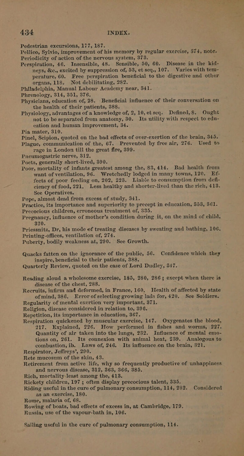 Pedestrian excursions, 177, 187. Pellico, Sylvio, improvement of his memory by regular exercise, 374, note. Periodicity of action of the nervous system, 373. Perspiration, 46. Insensible, 48. Sensible, 50, 60. Disease in the kid- neys, &amp;c., excited by suppression of, 53, et seq., 107. Varies with tem- perature, 60. Free perspiration beneficial to the digestive and other organs, 118. Not debilitating, 2$2. Philadelphia, Manual Labour Academy near, 341. Phrenology, 314, 351, 376. Physicians, education of, 28. Beneficial influence of their conversation on the health of their patients, 388. Physiology, advantages of a knowledge of, 2, 10, et seq. Defined,S. Ought not to be separated from anatomy, 30. Its utility with respect to edu- eation and human improvement, 34. Pia mater, 3190. Pinel, Scipion, quoted on the bad effects of over-exertion of the brain, 543. Plague, communication of the, 67. Prevented by free air, 276. Used to rage in London till the great fire, 399. Pneumogastric nerve, 312. Poets, generally short-lived, 390. Poor, mortality of infants greatest among the, 83,414. Bad health from want of ventilation, 96. Wretchedly lodged in many towns, 120. Ef- fects of poor feeding on, 202, 2238. Liable to consumption from defi- ciency of food, 221. Less healthy and shorter-lived than the rich, 413. See Operatives. Pope, almost dead from excess of study, 341. Practice, its importance and superiority to precept in education, 353, 361. Precocious children, erroneous treatment of, 335. Pregnancy, influence of mother’s condition during it, on the mind of child, 320. Priessnitz, Dr, his mode of treating diseases by sweating and bathing, 106. Printing-offices, ventilation of, 274. Puberty, bodily weakness at, 290. See Growth. Quacks fatten on the ignorance of the public, 56. Confidence which they inspire, beneficial to their patients, 388. Quarterly Review, quoted on the case of Lord Dudley, 347, Reading aloud a wholesome exercise, 185, 280, 286; except when there is disease of the chest, 288. Recruits, infirm and deformed, in France, 160. Health of affected by state ofmind, 386. Error of selecting growing lads for, 420. See Soldiers. Regularity of mental exertion very important, 371. Religion, disease considered in relation to, 396. Repetition, its importance in education, 367. Respiration quickened by muscular exercise, 147. Oxygenates the blood, 217. Explained, 226. How performed in fishes and worms, 227. Quantity of air taken into the lungs, 282. Influence of mental emo- tions on, 261. Its connexion with animal heat, 239. Analogous to combustion, ib. Laws of, 246. Its influence on the brain, 321, Respirator, Jeffreys’, 290. Rete mucosum of the skin, 43. Retirement from active life, why so frequently productive of unhappiness and nervous disease, 312, 363, 366, 385. Rich, mortality least among the, 413. Rickety children, 197 ; often display precocious talent, 335. Riding useful in the cure of pulmonary consumption, 114, 282. Considered as an exercise, 180. Rome, malaria of, 68. Rowing of boats, bad effects of excess in, at Cambridge, 179. Russia, use of the vapour-bath in, 106. Sailing useful in the cure of pulmonary consumption, 114.