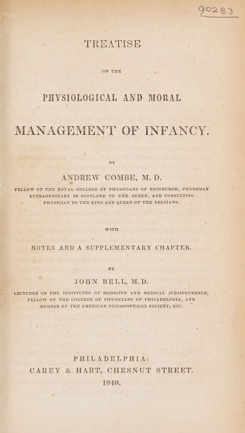 TREATISE ON THE PHYSIOLOGICAL AND MORAL MANAGEMENT OF INFANCY. BY ANDREW COMBE, M. D. FELLOW OF THE ROYAL COLLEGE OF PHYSICIANS OF EDINBURGH, PHYSICIAN EXTRAORDINARY IN SCOTLAND TO THE QUEEN, AND CONSULTING PHYSICIAN TO THE KING AND QUEEN OF THE BELGIANS, WiTH NOTES AND A SUPPLEMENTARY CHAPTER. BY SOREN, BIeL Eh, Mev. LECTURER ON THE INSTITUTES OF MEDICINE AND MEDICAL JURISPRUDENCE, FELLOW OF THE COLLEGE OF PHYSICIANS OF PHILADELPHIA, AND MEMBER OF THE AMERICAN PIILOSOPHICAL SOCIETY, ETC, PHILADELPHIA: CAREY &amp; HART, CHESNUT STREET. 1840.