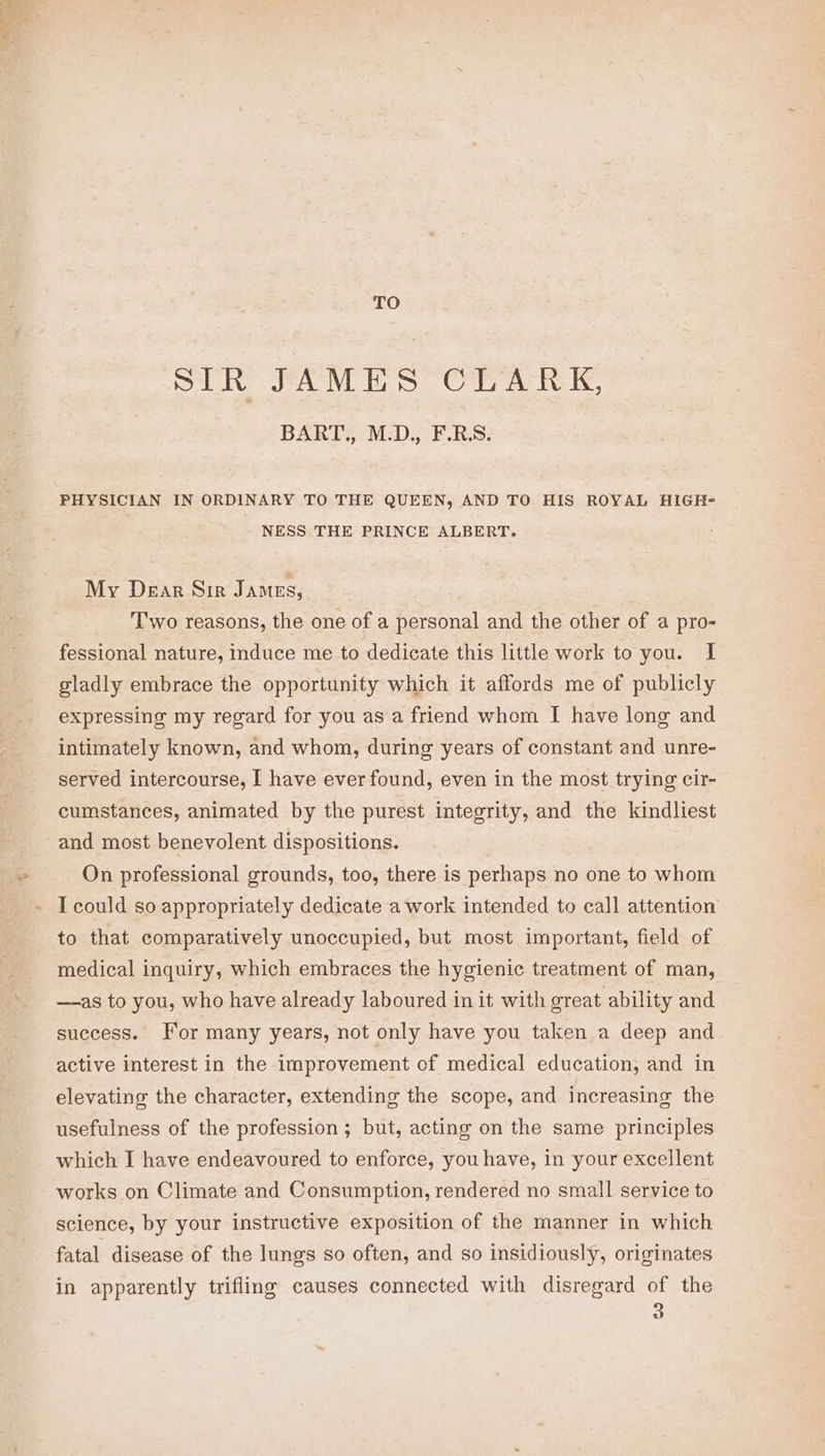 TO SIR FAMES CLARK, BART: M.D., FBS. PHYSICIAN IN ORDINARY TO THE QUEEN, AND TO HIS ROYAL HIGH= NESS THE PRINCE ALBERT. My Dear Sir James, Two reasons, the one of a personal and the other of a pro- fessional nature, induce me to dedicate this little work to you. I gladly embrace the opportunity which it affords me of publicly expressing my regard for you as a friend whom I have long and intimately known, and whom, during years of constant and unre- served intercourse, I have ever found, even in the most trying cir- cumstances, animated by the purest integrity, and the kindliest and most benevolent dispositions. On professional grounds, too, there is perhaps no one to whom I could so appropriately dedicate a work intended to call attention to that comparatively unoccupied, but most important, field of medical inquiry, which embraces the hygienic treatment of man, —-as to you, who have already laboured in it with great ability and success. For many years, not only have you taken a deep and active interest in the improvement cf medical education, and in elevating the character, extending the scope, and increasing the usefulness of the profession; but, acting on the same principles which I have endeavoured to enforce, you have, in your excellent works on Climate and Consumption, rendered no small service to science, by your instructive exposition of the manner in which fatal disease of the lungs so often, and so insidiously, originates in apparently trifling causes connected with disregard of the