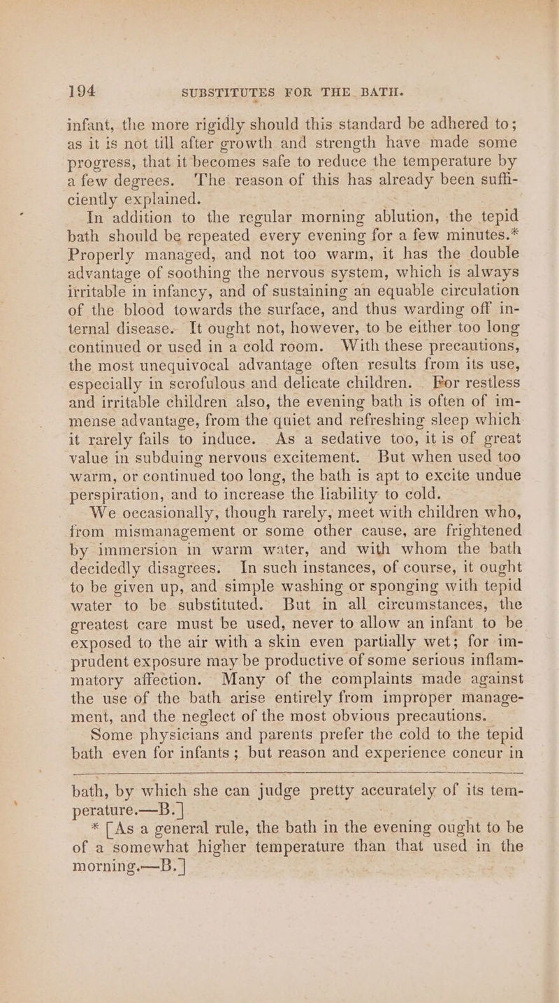 infant, the more rigidly should this standard be adhered to; as it is not till after growth and strength have made some progress, that it becomes safe to reduce the temperature by a few degrees. The reason of this has already been sufh- ciently explained. In addition to the regular morning ablution, the tepid bath should be repeated every evening for a few minutes.* Properly managed, and not too warm, it has the double advantage of soothing the nervous system, which is always irritable in infancy, and of sustaining an equable circulation of the blood towards the surface, and thus warding off in- ternal disease. It ought not, however, to be either too long continued or used in a cold room. With these precautions, the most unequivocal advantage often results from its use, especially in scrofulous and delicate children. _ For restless and irritable children also, the evening bath is often of im- mense advantage, from the qtiet and refreshing sleep which it rarely fails to induce. As a sedative too, it is of great value in subduing nervous excitement. But when used too warm, or continued too long, the bath is apt to excite undue perspiration, and to increase the liability to cold. We occasionally, though rarely, meet with children who, from mismanagement or some other cause, are frightened by immersion in warm water, and with whom the bath decidedly disagrees. In such instances, of course, it ought to be given up, and simple washing or sponging with tepid water to be substituted. But in all circumstances, the greatest care must be used, never to allow an infant to be exposed to the air with a skin even partially wet; for im- prudent exposure may be productive of some serious inflam- matory affection. Many of the complaints made against the use of the bath arise entirely from improper manage- ment, and the neglect of the most obvious precautions. Some physicians and parents prefer the cold to the tepid bath even for infants; but reason and experience concur in bath, by which she can judge pretty accurately of its tem- perature.—B. | * [As a general rule, the bath in the evening ought to be of a somewhat higher temperature than that used in the morning.—B. |