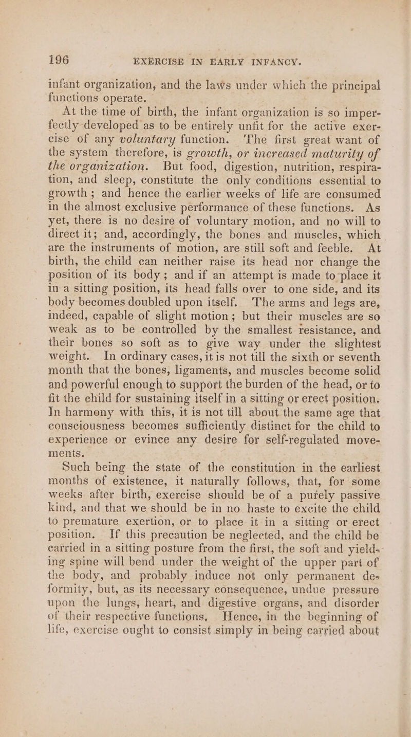 infant organization, and the laws under which the principal functions operate. At the time of birth, the infant organization is so imper- fectly developed as to be entirely unfit for the active exer- cise of any voluntary function. ‘The first great want of the system therefore, is growth, or increased maturity of the organization. But food, digestion, nutrition, respira- tion, and sleep, constitute the only conditions essential to growth; and hence the earlier weeks of life are consumed in the almost exclusive performance of these functions. As yet, there is no desire of voluntary motion, and no will to direct it; and, accordingly, the bones and muscles, which are the instruments of motion, are still soft and feeble. At birth, the child can neither raise its head nor change the position of its body; and if an attempt is made to place it in a sitting position, its head falls over to one side, and its body becomes doubled upon itself. The arms and legs are, indeed, capable of slight motion; but their muscles are so weak as to be controlled by the smallest resistance, and their bones so soft as to give way under the slightest weight. In ordinary cases, it is not till the sixth or seventh month that the bones, ligaments, and muscles become solid and powerful enough to support the burden of the head, or to fit the child for sustaining itself in a sitting or erect position. In harmony with this, it is not till about the same age that consciousness becomes sufficiently distinct for the child to experience or evince any desire for self-regulated move- ments. Such being the state of the constitution in the earliest months of existence, it naturally follows, that, for some weeks after birth, exercise should be of a purely passive kind, and that we should be in no haste to excite the child to premature exertion, or to place it in a sitting or erect position. If this precaution be neglected, and the child be carried in a sitting posture from the first, the soft and yield-- ing spine will bend under the weight of the upper part of the body, and probably induce not only permanent de- formity, but, as its necessary consequence, undue pressure upon the lungs, heart, and digestive organs, and disorder of their respective functions, Hence, in the beginning of life, exercise ought to consist simply in being carried about
