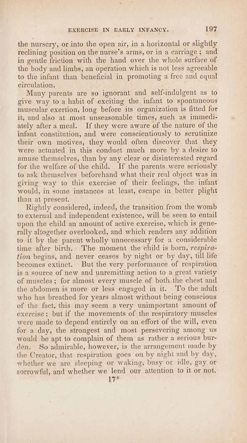 the nursery, or inte the open air, in a horizontal or slightly reclining position on the nurse’s arms, or in a carriage; and in gentle friction with the hand over the whole surface of the body and limbs, an operation which is not less agreeable to the infant than beneficial in promoting a free and equal circulation. Many parents are so ignorant and self-indulgent as to give way toa habit of exciting the infant to spontaneous muscular exertion, long before its organization is fitted for it, and also at most unseasonable times, such as immedi- ately aftera meal. If they were aware of the nature of the infant constitution, and were conscientiously to scrutinize their own motives, they would often discover that they were actuated in this conduct much more by a desire to amuse themselves, than by any clear or disinterested regard for the welfare of the child. If the parents were seriously to ask themselves beforehand what their real object was in giving way to this exercise of their feelings, the infant would, in some instances at least, escape in better plight than at present. Rightly considered, indeed, the transition from the womb to external and independent existence, will be seen to entail upon the child an amount of active exercise, which is gene- rally altogether overlooked, and which renders any addition to it by the parent wholly unnecessary for a considerable time after birth. The moment the child is born, respira- tion begins, and never ceases by night or by day, till life becomes extinct. But the very performance of respiration is a source of new and unremitting action to a great variety of muscles; for almost every muscle of both the chest and the abdomen is more or less engaged in it. ‘To the adult who has breathed for years almost without being conscious of the fact, this may seem a very unimportant amount of exercise; but if the movements of the respiratory muscles were made to depend entirely on an effort of the will, even for a day, the strongest and most persevering among us would be apt to complain of them as rather a serious bur- den. So admirable, however, is the arrangement made by ihe Creator, that respiration goes on by night and by day, whether we are sleeping or waking, busy or idle, gay or sorrowful, and whether we lend our attention to it or not. 17*