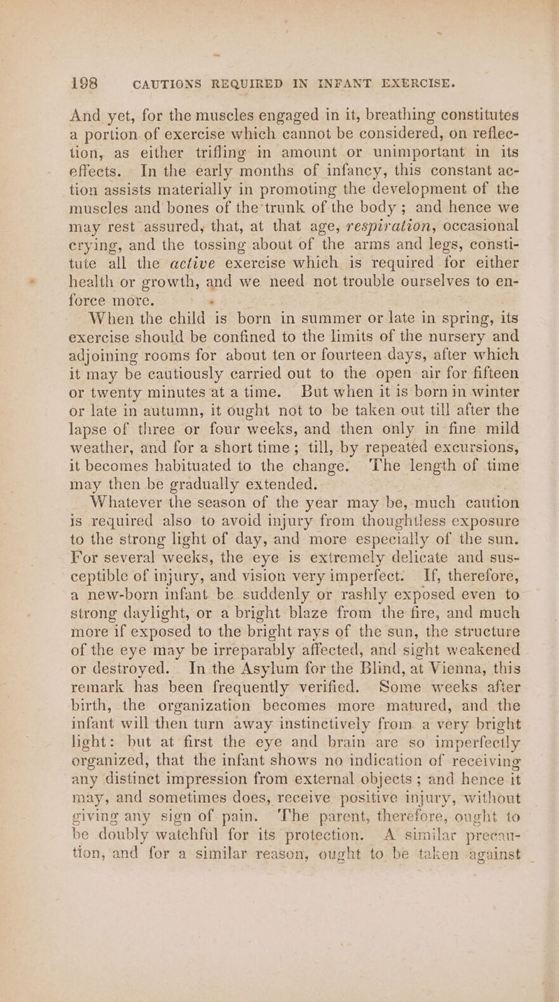 And yet, for the muscles engaged in it, breathing constitutes a portion of exercise which cannot be considered, on reflec- tion, as either trifling in amount or unimportant in its effects. In the early months of infancy, this constant ac- tion assists materially in promoting the development of the muscles and bones of the*trunk of the body ; and hence we may rest assured, that, at that age, respiration, occasional crying, and the tossing about of the arms and legs, consti- tute all the active exercise which is required for either health or growth, and we need not trouble ourselves to en- force more. : When the child is born in summer or late in spring, its exercise should be confined to the limits of the nursery and adjoining rooms for about ten or fourteen days, after which it may be cautiously carried out to the open air for fifteen or twenty minutes at atime. But when it is born in winter or late in autumn, it ought not to be taken out till after the lapse of three or four weeks, and then only in fine mild weather, and for a short time; till, by repeated excursions, it becomes habituated to the change. The length of time may then be gradually extended. Whatever the season of the year may be, much cattion is required also to avoid injury from thoughtless exposure to the strong light of day, and more especially of the sun. For several weeks, the eye is extremely delicate and sus- ceptible of injury, and vision very imperfect. If, therefore, a new-born infant be suddenly or rashly exposed even to strong daylight, or a bright blaze from the fire, and much more if exposed to the bright rays of the sun, the structure of the eye may be irreparably affected, and sight weakened or destroyed. In the Asylum for the Blind, at Vienna, this remark has been frequently verified. Some weeks after birth, the organization becomes more matured, and the infant will then turn away instinctively from a very bright light: but at first the eye and brain are so imperfectly organized, that the infant shows no indication of receiving any distinct impression from external objects ; and hence it may, and sometimes does, receive positive injury, without giving any sign of pain. ‘The parent, therefore, ought to be doubly watchful for its protection. A similar preecau- tion, and for a similar reason, ought to be taken against