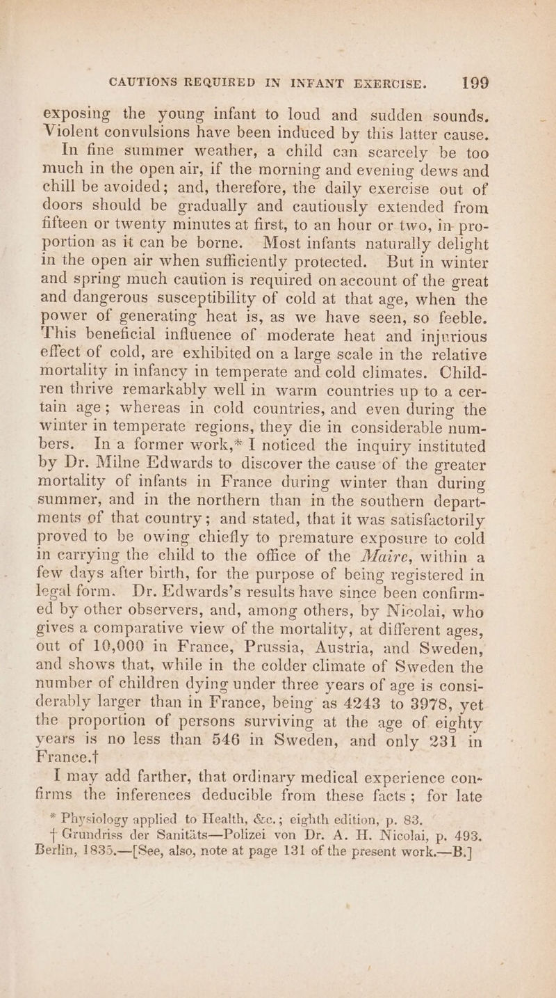 exposing the young infant to loud and sudden sounds. Violent convulsions have been induced by this latter cause. In fine summer weather, a child can scarcely be too much in the open air, if the morning and evening dews and chill be avoided; and, therefore, the daily exercise out of doors should be gradually and cautiously extended from fifteen or twenty minutes at first, to an hour or two, in pro- portion as it can be borne. Most infants naturally delight in the open air when sufficiently protected. But in winter and spring much caution is required on account of the great and dangerous susceptibility of cold at that age, when the power of generating heat is, as we have seen, so feeble. This beneficial influence of moderate heat and injerious effect of cold, are exhibited on a large scale in the relative mortality in infancy in temperate and cold climates. Child- ren thrive remarkably well in warm countries up to a cer- tain age; whereas in cold countries, and even during the winter in temperate regions, they die in considerable num- bers. Ina former work,* I noticed the inquiry instituted by Dr. Milne Edwards to discover the cause of the greater mortality of infants in France during winter than during summer, and in the northern than in the southern depart- ments of that country; and stated, that it was satisfactorily proved to be owing chiefly to premature exposure to cold in carrying the child to the office of the Maire, within a few days after birth, for the purpose of being registered in legal form. Dr. Edwards’s results have since been confirm- ed by other observers, and, among others, by Nicolai, who gives a comparative view of the mortality, at different ages, out of 10,000 in France, Prussia, Austria, and Sweden, and shows that, while in the colder climate of Sweden the number of children dying under three years of age is consi- derably larger than in France, being as 4243 to 3978, yet the proportion of persons surviving at the age of eighty years is no less than 546 in Sweden, and only 231 in France.t I may add farther, that ordinary medical experience con- firms the inferences deducible from these facts; for late * Physiology applied to Health, &amp;c.; eighth edition, p. 83. { Grundriss der Sanitits—Polizei von Dr. A. H. Nicolai, p. 493. Berlin, 1835,—[See, also, note at page 131 of the present work.—B.]