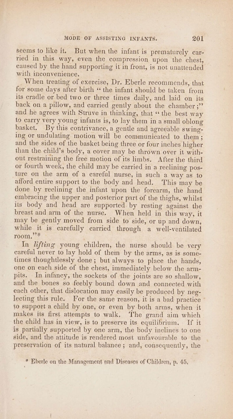 seems to like it. But when the infant is prematurely car- ried in this way, even the compression upon the chest, caused by the hand supporting it in front, is not unattended with inconvenience, When treating of exercise, Dr. Eberle reconimends, that for some days after birth ‘* the infant should be taken from its cradle or bed two or three times daily, and laid on its back on a pillow, and carried gently about the chamber ;” and he agrees with Struve in thinking, that “ the best way to carry very young infants is, to lay them in a small oblong basket. By this contrivance, a gentle and agreeable swing- ing or undulating motion will be communicated to them ; and the sides of the basket being three or four inches higher than the child’s body, a cover may be thrown over it with- out restraining the free motion of its limbs. After the third or fourth week, the child may be carried in a reclining pos- ture on the arm of a careful nurse, in such a way as to afford entire support to the body and head. This may be done by reclining the infant upon the forearm, the hand embracing the upper and posterior part of the thighs, whilst its body and head are supported by resting against the breast and arm of the nurse. When held in this way, it may be gently moved from side to side, or up and down, while it is carefully carried through a well-ventilated room.’’* » | ape In lifting young children, the nurse should be very careful never to lay hold of them by the arms, as is some- times thoughtlessly done; but always to place the hands, one on each.side of the chest, immediately below the arm- pits. In infancy, the sockets of the joints are so shallow, and the bones so feebly bound down and connected with each other, that dislocation may easily be produced by neg- lecting this rule. For the same reason, it is a bad practice ~ to support a child by one, or even by both arms, when it makes its first attempts to walk. ‘The grand aim which the child has in view, is to preserve its equilibrium. If it is partially supported by one arm, the body inclines to one side, and the attitude is rendered most unfavourable to the preservation of its natural balance; and, consequently, the