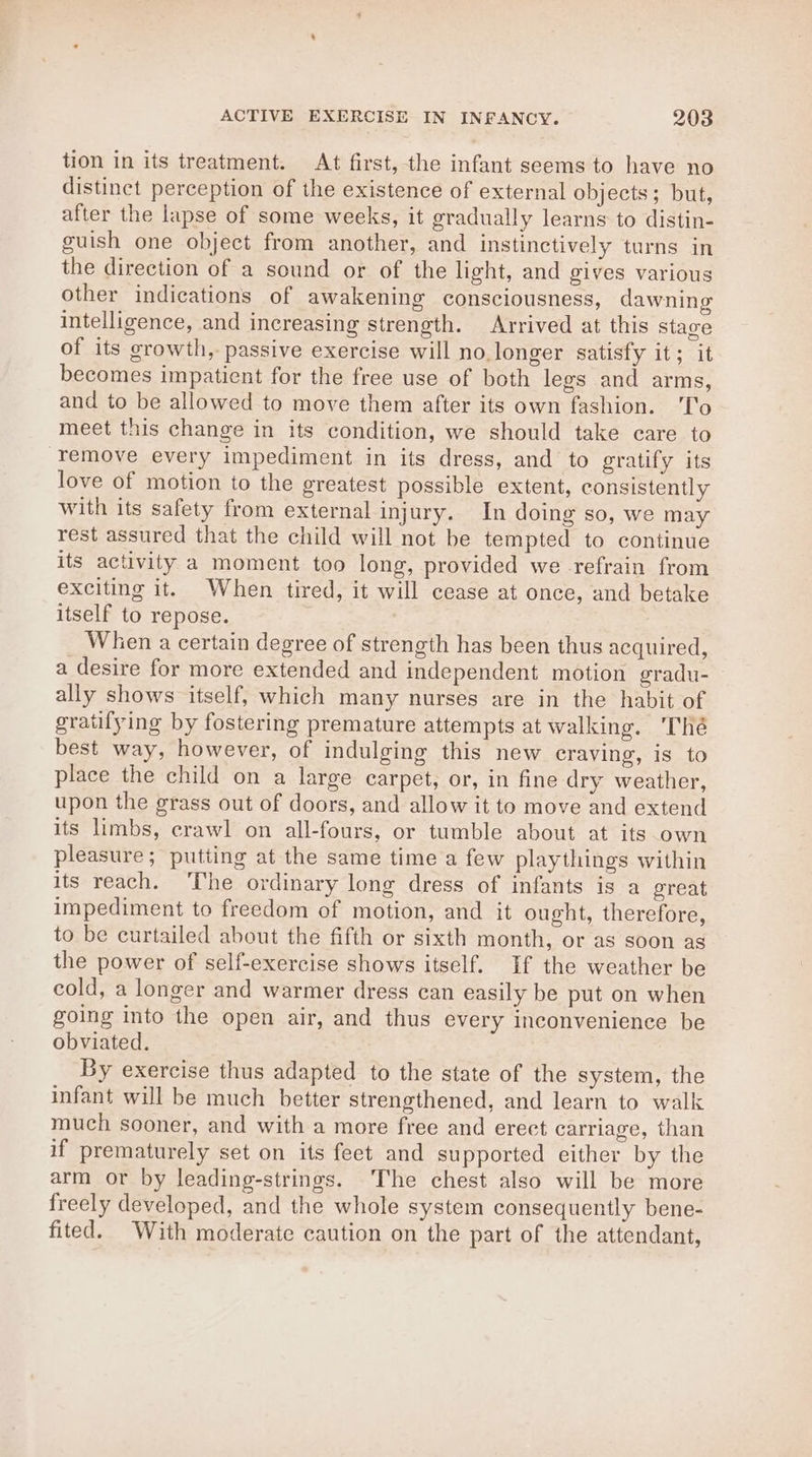 tion in its treatment. At first, the infant seems to have no distinct perception of the existence of external objects; but, after the lapse of some weeks, it gradually learns to distin- guish one object from another, and instinctively turns in the direction of a sound or of the light, and gives various other indications of awakening consciousness, dawning intelligence, and increasing strength. Arrived at this stage of its growth, passive exercise will no.longer satisfy it; it becomes impatient for the free use of both legs and arms, and to be allowed to move them after its own fashion. ‘'T'o meet this change in its condition, we should take care to remove every impediment in its dress, and to gratify its love of motion to the greatest possible extent, consistently with its safety from external injury. In doing so, we may rest assured that the child will not be tempted to continue its activity a moment too long, provided we -refrain from exciting it. When tired, it will cease at once, and betake itself to repose. When a certain degree of strength has been thus acquired, a desire for more extended and independent motion gradu- ally shows itself, which many nurses are in the habit of gratifying by fostering premature attempts at walking. Thé best way, however, of indulging this new craving, is to place the child on a large carpet, or, in fine dry weather, upon the grass out of doors, and allow it to move and extend its limbs, crawl on all-fours, or tumble about at its own pleasure; putting at the same time a few playthings within its reach. ‘The ordinary long dress of infants is a great impediment to freedom of motion, and it ought, therefore, to be curtailed about the fifth or sixth month, or as soon as the power of self-exercise shows itself. If the weather be cold, a longer and warmer dress can easily be put on when going into the open air, and thus every inconvenience be obviated. By exercise thus adapted to the state of the system, the infant will be much better strengthened, and learn to walk much sooner, and with a more free and erect carriage, than if prematurely set on its feet and supported either by the arm or by leading-strings. The chest also will be more freely developed, and the whole system consequently bene- fited. With moderate caution on the part of the attendant,