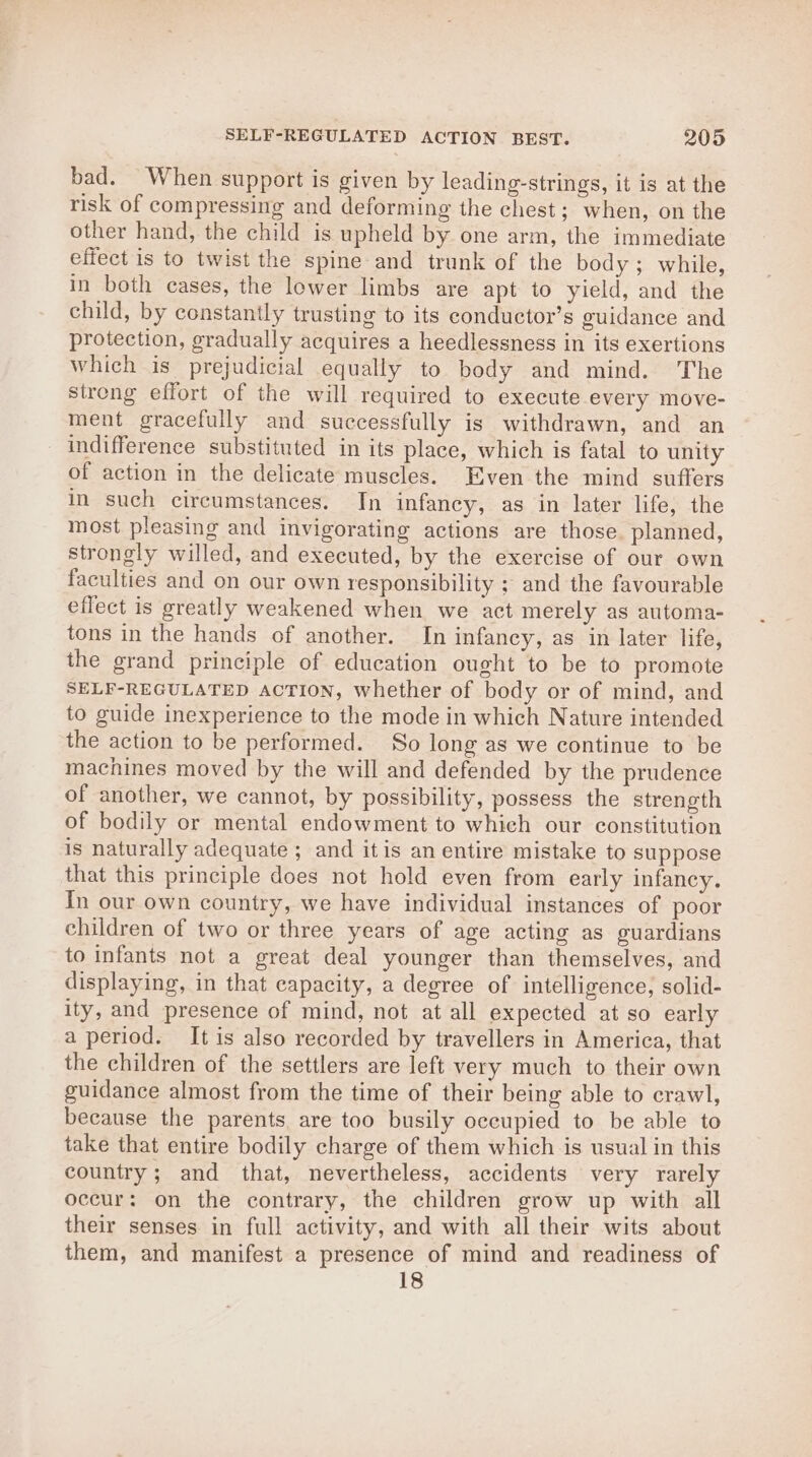 bad. When support is given by leading-strings, it is at the risk of compressing and deforming the chest; when, on the other hand, the child is upheld by one arm, the immediate effect is to twist the spine and trunk of the body; while, in both cases, the lower limbs are apt to yield, and the child, by constantly trusting to its conductor’s guidance and protection, gradually acquires a heedlessness in its exertions which is prejudicial equally to body and mind. The strong effort of the will required to execute every move- ment gracefully and successfully is withdrawn, and an indifference substituted in its place, which is fatal to unity of action in the delicate muscles. Even the mind suffers in such circumstances. In infancy, as in later life, the most pleasing and invigorating actions are those. planned, strongly willed, and executed, by the exercise of our own faculties and on our own responsibility ; and the favourable effect is greatly weakened when we act merely as automa- tons in the hands of another. In infancy, as in later life, the grand principle of education ought to be to promote SELF-REGULATED ACTION, whether of body or of mind, and to guide inexperience to the mode in which Nature intended the action to be performed. So long as we continue to be machines moved by the will and defended by the prudence of another, we cannot, by possibility, possess the strength of bodily or mental endowment to which our constitution is naturally adequate ; and it is an entire mistake to suppose that this principle does not hold even from early infancy. In our own country, we have individual instances of poor children of two or three years of age acting as guardians to infants not a great deal younger than themselves, and displaying, in that capacity, a degree of intelligence, solid- ity, and presence of mind, not at all expected at so early a period. It is also recorded by travellers in America, that the children of the settlers are left very much to their own guidance almost from the time of their being able to crawl, because the parents are too busily occupied to be able to take that entire bodily charge of them which is usual in this country; and that, nevertheless, accidents very rarely occur: on the contrary, the children grow up with all their senses in full activity, and with all their wits about them, and manifest a presence of mind and readiness of 18