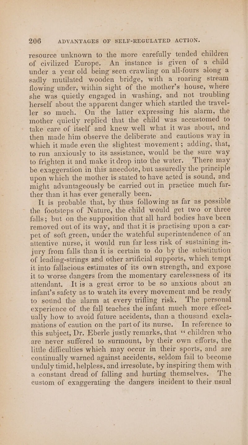 resource unknown to the more carefully tended children of civilized Europe. An instance is given of a child under a year old being seen crawling on all-fours along a sadly mutilated wooden bridge, with a roaring stream flowing under, within sight of the mother’s house, where she was quietly engaged in washing, and not troubling herself about the apparent danger which startled the travel- ler so much. On the latter expressing his alarm, the mother quietly replied that the child was accustomed to take care of itself and knew well what it was about, and then made him observe the deliberate and cautious way in which it made even the slightest movement; adding, that, to run anxiously to its assistance, would be the sure way to frighten it and make it drop into the water. ‘There may be exaggeration in this anecdote, but assuredly the principle upon which the mother is stated to have acted is sound, and might advantageously be carried out in practice much far- ther than it has ever generally been. It is probable that, by thus following as far as possible the footsteps of Nature, the child would get two or three falls; but on the supposition that all hard bodies have been removed out of its way, and that it is practising upon a car- pet of soft green, under the watchful superintendence of an attentive nurse, it would run far less risk of sustaining in- jury from falls than it is certain to do by the substitution of leading-strings and other artificial supports, which tempt it into fallacious estimates of its own strength, and expose it to worse dangers from the momentary carelessness of its attendant. Itis a great error to be so anxious about an infant’s safety as to watch its every movement and be ready to sound the alarm at every trifling risk. ‘The personal experience of the fall teaches the infant much more eflect- ually how to avoid future accidents, than a thousand excla- mations of caution on the part of its nurse. In reference to this subject, Dr. Eberle justly remarks, that ‘* children who are never suffered to surmount, by their own efforts, the little difficulties which may occur in their sports, and are continually warned against accidents, seldom fail to become unduly timid, helpless, and irresolute, by inspiring them with a constant dread of falling and hurting themselves. ‘The custom of exaggerating the dangers incident to their usual