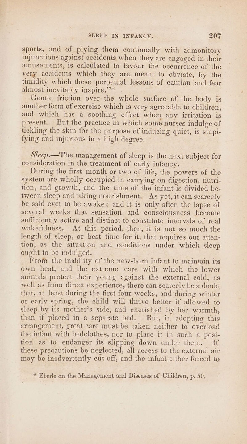 sports, and of plying them continually with admonitory injunctions against accidents when they are engaged in their amusements, 1s calculated to favour the occurrence of the very accidents which they are meant to obviate, by the timidity which these perpetual lessons of caution and fear almost inevitably inspire.’”’* Gentle friction over the whole surface of the body is another form of exercise which is very agreeable to children, and which has a soothing effect when any irritation is present. But the practice in which some nurses indulge of tickling the skin for the purpose of inducing quiet, is stupi- fying and injurious in a high degree. Sleep.—The management of sleep is the next subject for consideration in the treatment of early infancy. During the first month or two of life, the powers of the system are wholly occupied in carrying on digestion, nutri- tion, and growth, and the time of the infant is divided be- tween sleep and taking nourishment. As yet, it can scarcely be said ever to be awake}; and it is only after the lapse of several weeks that sensation and consciousness become sufficiently active and distinct to constitute intervals of real wakefulness. At this period, then, it is not so much the length of sleep, or best time for it, that requires our atten- tion, as the situation and conditions under which sleep ought to be indulged. From the inability of the new-born infant to maintain its own heat, and the extreme care with which the lower animals protect their young against the external cold, as well as from direct experience, there can scarcely be a doubt that, at least during the first four weeks, and during winter or early spring, the child will thrive better if allowed to sleep by its mother’s side, and cherished by her warmth, than if placed in a separate bed. But, in adopting this arrangement, great care must be taken neither to overload the infant with bedclothes, nor to place it in such a posi- tion as to endanger its slipping down under them. If these precautions be neglected, all access to the external air may be inadvertently cut off, and the infant either forced to