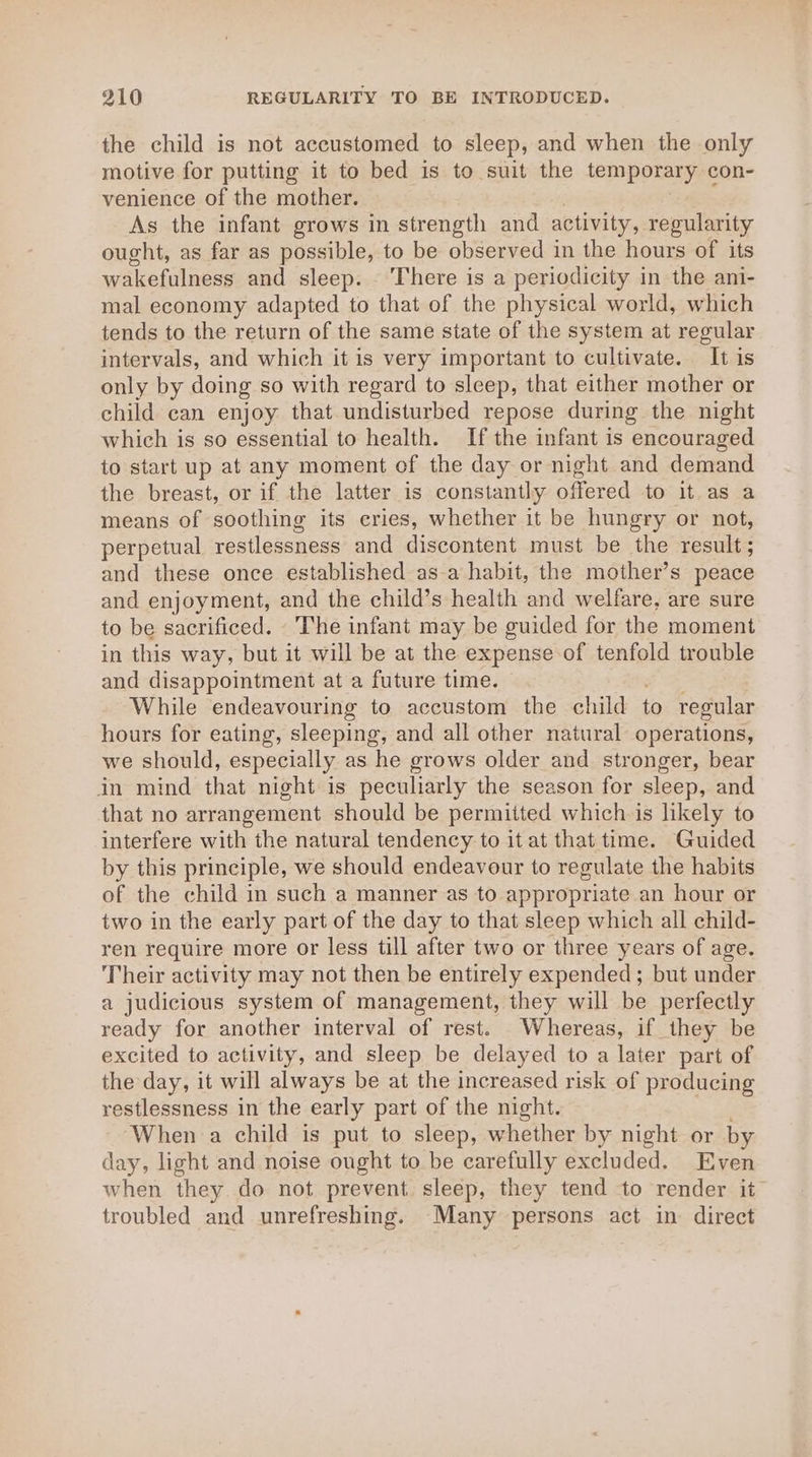 the child is not accustomed to sleep, and when the only motive for putting it to bed is to suit the temporary con- venience of the mother. As the infant grows in strength and activity, regularity ought, as far as possible, to be observed in the hours of its wakefulness and sleep. . There is a periodicity in the ani- mal economy adapted to that of the physical world, which tends to the return of the same state of the system at regular intervals, and which it is very important to cultivate. It is only by doing so with regard to sleep, that either mother or child can enjoy that undisturbed repose during the night which is so essential to health. If the infant is encouraged to start up at any moment of the day or night and demand the breast, or if the latter is constantly offered to it as a means of soothing its cries, whether it be hungry or not, perpetual restlessness and discontent must be the result ; and these once established asa habit, the mother’s peace and enjoyment, and the child’s health and welfare, are sure to be sacrificed. The infant may be guided for the moment in this way, but it will be at the expense of tenfold trouble and disappointment at a future time. While endeavouring to accustom the child to regular hours for eating, sleeping, and all other natural operations, we should, especially as he grows older and stronger, bear in mind that night is peculiarly the season for sleep, and that no arrangement should be permitted which is likely to interfere with the natural tendency to it at that time. Guided by this principle, we should endeavour to regulate the habits of the child in such a manner as to appropriate an hour or two in the early part of the day to that sleep which all child- ren require more or less till after two or three years of age. Their activity may not then be entirely expended; but under a judicious system of management, they will be perfectly ready for another interval of rest. Whereas, if they be excited to activity, and sleep be delayed to a later part of the day, it will always be at the increased risk of producing restlessness in the early part of the night. When a child is put to sleep, whether by night or by day, light and noise ought to be carefully excluded. Even when they do not prevent sleep, they tend to render it troubled and unrefreshing. Many persons act in direct