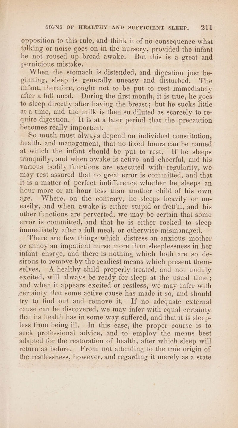 opposition to this rule, and think it of no consequence what talking or noise goes on in the nursery, provided the infant be not roused up broad awake. But this is a great and pernicious mistake. When the stomach is distended, and digestion just be- ginning, sleep is generally uneasy and disturbed. 'The infant, therefore, ought not to be put to rest immediately after a full meal. During the first month, it is true, he goes to sleep directly after having the breast; but he sucks little at a time, and the milk is then so diluted as scarcely to re- quire digestion. It is at a later period that the precaution becomes really important. So much must always depend on individual constitution, health, and management, that no fixed hours can be named at which the infant should be put to rest. If he sleeps tranquilly, and when awake is active and cheerful, and his various bedily functions are executed with regularity, we may rest assured that no great error is committed, and that it is a matter of perfect indifference whether he sleeps an hour more or an hour less than another child of his own age. Where, on the contrary, he sleeps heavily or un- easily, and when awake is either stupid or fretful, and his other functions are perverted, we may be certain that some error is committed, and that he is either rocked to sleep immediately after a full meal, or otherwise mismanaged. There are few things which distress an anxious mother or annoy an impatient nurse more than sleeplessness in her infant charge, and there is nothing which both are so de- sirous to remove by the readiest means which present them- selves. A healthy child properly treated, and not unduly excited, will always be ready for sleep at the usual time; and when it appears excited or restless, we may infer with certainty that some active cause has made it so, and should try to find out and remove it. If no adequate external cause can be discovered, we may infer with equal certainty that its health has in some way suffered, and that it is sleep- Jess from being ill. In this case, the proper course is to seek professional advice, and to employ the means best adapted for the restoration of health, after which sleep will return as before. From not attending to the true origin of the restlessness, however, and regarding it merely as a state
