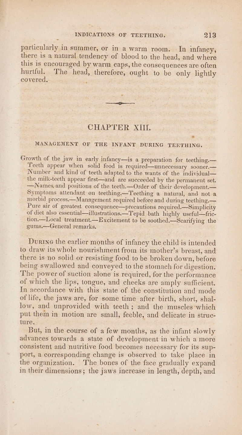 particularly in summer, or in a warm room. In infaney, there is a natural tendency of blood to the head, and where this is encouraged by warm caps, the consequences are often hurtful. The head, therefore, ought to be only lightly covered. « CHAPTER XIII. MANAGEMENT OF THE INFANT DURING TEETHING. Growth of the jaw in early infancy—is a preparation for teething.— Teeth appear when solid food is required—unnecessary sooner.— Number and kind of teeth adapted to the wants of the individual— the milk-teeth appear first—and are succeeded by the permanent set. ~—Names and positions of the teeth.—Order of their development.— Symptoms attendant on teething.—Teething a natural, and not a morbid process.—Management required before and during teething.— Pure air of greatest consequence—precautions required.— Simplicity of diet also essential—illustrations.—Tepid bath highly useful—fric- tion.—Local treatment.—Excitement to be soothed.—Scarifying the gums.—General remarks. Durine the earlier months of infancy the child is intended to draw its whole nourishment from its mother’s breast, and there is no solid or resisting food to be broken down, before being swallowed and conveyed to the stomach for digestion. ‘The power of suction alone is required, for the performance of which the lips, tongue, and cheeks are amply sufficient. In accordance with this state of the constitution and mode of life, the jaws are, for some time after birth, short, shal- low, and unprovided with teeth ; and the muscles which put them in motion are small, feeble, and delicate in struc- ture. But, in the course of a few months, as the infant slowly advances towards a state of development in which a more consistent and nutritive food becomes necessary for its sup- port, a corresponding change is observed to take place in the organization. ‘The bones of the face gradually expand in their dimensions; the jaws increase in length, depth, and