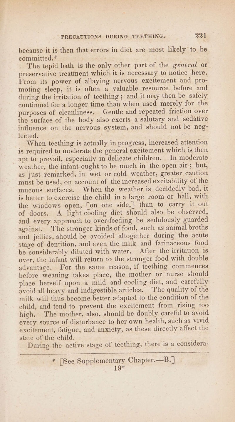 because it is then that errors in diet are most likely to be committed.* The tepid bath is the only other part of the general or preservative treatment which it is necessary to notice here. From its power of allaying nervous excitement and pro- moting sleep, it is often a valuable resource before and during the irritation of teething ; and it may then be safely continued for a longer time than when used merely for the purposes of cleanliness. Gentle and repeated friction over the surface of the body also exerts a salutary and sedative influence on the nervous system, and should not be neg- Iéeted: eae When teething is actually in progress, increased attention is required to moderate the general excitement which is. then apt to prevail, especially in delicate children. In moderate weather, the infant ought to be much in the open air; “but, as just remarked, in wet or cold. weather, greater caution must be used, on account of the increased excitability of the mucous surfaces. When the weather is decidedly bad, it is better to exercise the child in a large room or hall, with the windows open, [on one side,] than to carry it out of doors. A light cooling diet should also be observed, and every approach to over-feeding be sedulously guarded against. The stronger kinds of food, such as animal broths and jellies, should be avoided altogether during the acute stage of dentition, and even the milk and farinaceous food be considerably diluted with water. After the irritation is over, the infant will return to the stronger food with double advantage. For the same reason, if teething commences before weaning takes place, the mother or nurse should place herself upon a mild and cooling diet, and carefully avoid all heavy and indigestible articles. The quality of the milk will thus become better adapted to the condition of the child, and tend to prevent the excitement from rising too high. The mother, also, should be doubly careful to avoid every source of disturbance to her own health, such as vivid excitement, fatigue, and anxiety, as these directly affect the state of the child. During the active stage of teething, there is a considera- * [See Supplementary Chapter.—B. | 19*