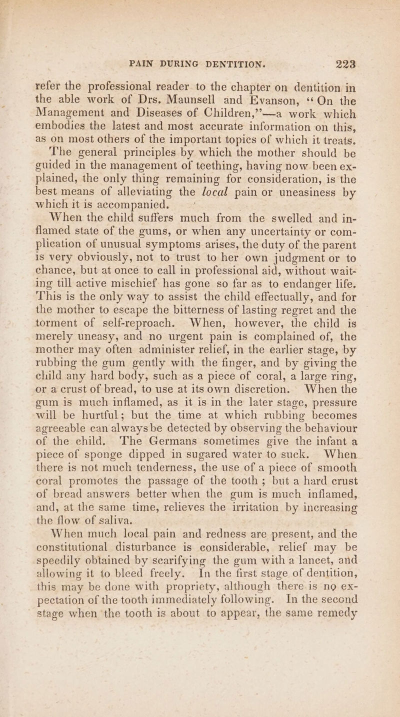 refer the professional reader to the chapter on dentition in the able work of Drs. Maunsell and Evanson, ‘On the Management and Diseases of Children,’-—a work which embodies the latest and most accurate information on this, as on most others of the important topics of which it treats. The general principles by which the mother should be guided in the management of teething, having now been ex- plained, the only thing remaining for consideration, is the best means of alleviating the local pain or uneasiness by which it is accompanied. : pe When the child suffers much from the swelled and in- flamed state of the gums, or when any uncertainty or com- plication of unusual symptoms arises, the duty of the parent is very obviously, not to trust to her own judgment or to chance, but at once to call in professional aid, without wait- ing till active mischief has gone so far as to endanger life, This is the only way to assist the child effectually, and for the mother to escape the bitterness of lasting regret and the torment of self-reproach. When, however, the child is merely uneasy, and no urgent pain is complained of, the mother may often administer relief, in the earlier stage, by rubbing the gum gently with the finger, and by giving the child any hard body, such as a piece of coral, a large ring, or a crust of bread, to use at its own discretion. When the gum is much inflamed, as it is in the later stage, pressure will be hurtful; but the time at which rubbing becomes agreeable can alwaysbe detected by observing the behaviour of the child. The Germans sometimes give the infant a piece of sponge dipped in sugared water to suck. When there is not much tenderness, the use of a piece of smooth coral promotes the passage of the tooth ; but a hard crust of bread answers better when the gum is much inflamed, and, at the same time, relieves the irritation by increasing the flow of saliva. When much local pain and redness are present, and the constitutional disturbance is considerable, relief may be speedily obtained by scarifying the gum with a lancet, and allowing it to bleed freely. - In the first stage of dentition, this may be done with propriety, although there is no ex- pectation of the tooth immediately following. In the second stage when ‘the tooth is about to appear, the same remedy