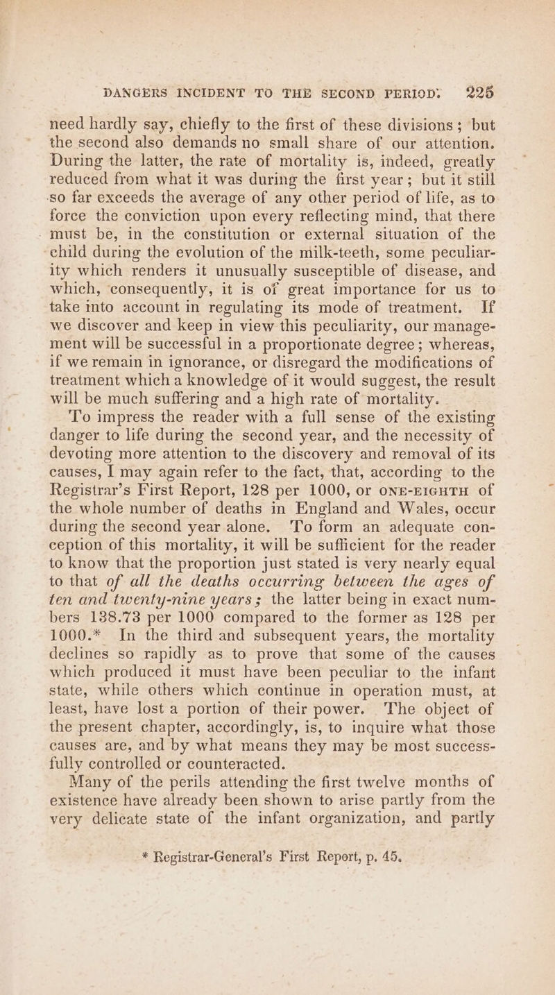need hardly say, chiefly to the first of these divisions ; but the second also demands no small share of our attention. During the latter, the rate of mortality is, indeed, greatly reduced from what it was during the first year; but it still ‘so far exceeds the average of any other period of life, as to force the conviction upon every reflecting mind, that there must be, in the constitution or external situation of the child during the evolution of the milk-teeth, some peculiar- ity which renders it unusually susceptible of disease, and which, consequently, it is of great importance for us to take mto account in regulating its mode of treatment. If we discover and keep in view this peculiarity, our manage- ment will be successful in a proportionate degree ; whereas, if we remain in ignorance, or disregard the modifications of treatment which a knowledge of it would suggest, the result will be much suffering and a high rate of mortality. To impress the reader with a full sense of the existing danger to life during the second year, and the necessity of devoting more attention to the discovery and removal of its causes, I may again refer to the fact, that, according to the Registrar’s First Report, 128 per 1000, or ons-E1cuTH of the whole number of deaths in England and Wales, occur during the second year alone. ‘To form an adequate con- ception of this mortality, it will be sufficient for the reader to know that the proportion just stated is very nearly equal to that of all the deaths occurring between the ages of ten and twenty-nine years; the latter being in exact num- bers 188.73 per 1000 compared to the former as 128 per 1000.* In the third and subsequent years, the mortality declines so rapidly as to prove that some of the causes which produced it must have been peculiar to the infant state, while others which continue in operation must, at least, have lost a portion of their power. The object of the present chapter, accordingly, is, to inquire what those causes are, and by what means they may be most success- fully controlled or counteracted. Many of the perils attending the first twelve months of existence have already been shown to arise partly from the very delicate state of the infant organization, and partly * Registrar-General’s First Report, p. 45.