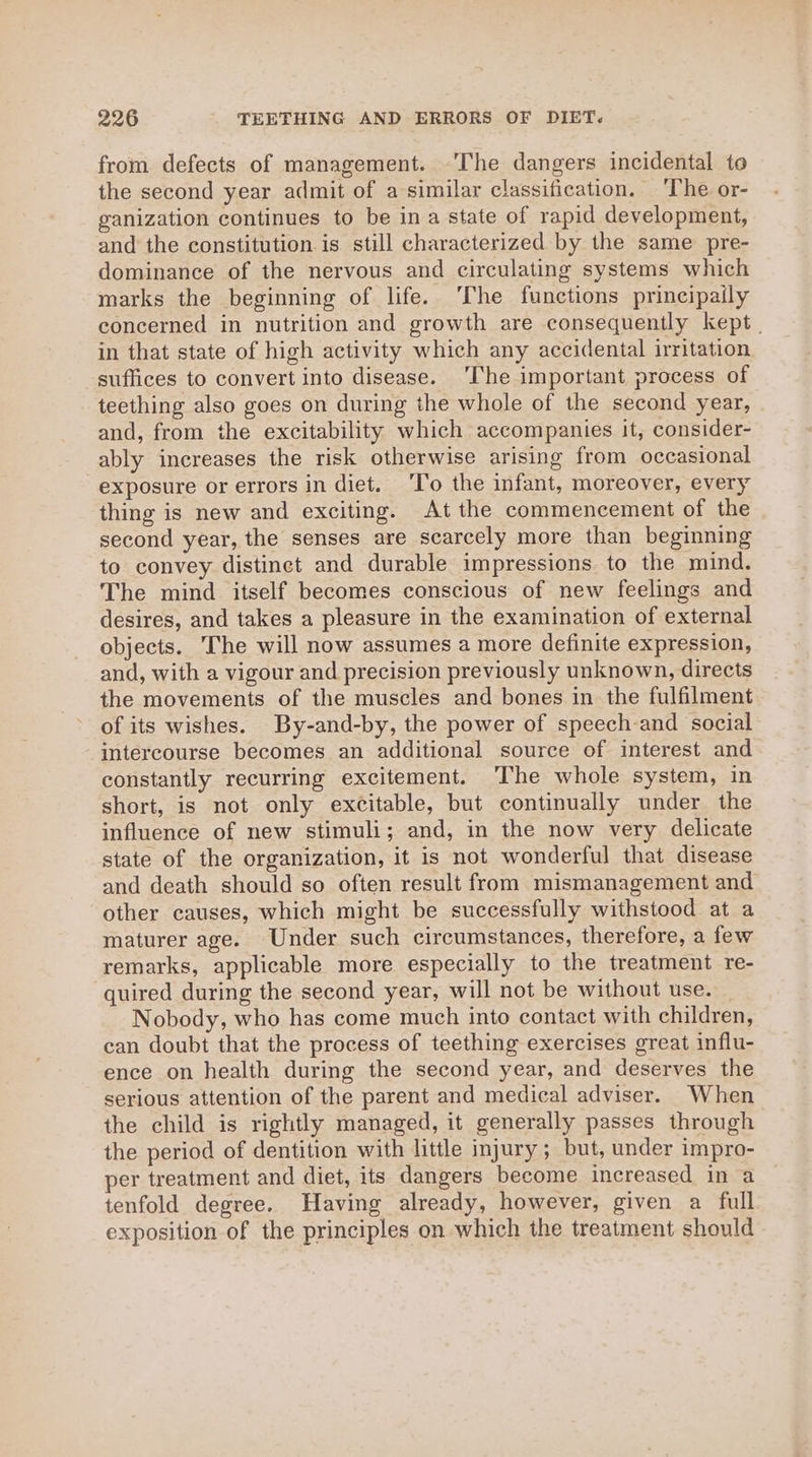 from defects of management. ‘The dangers incidental to the second year admit of a similar classification. ‘The or- ganization continues to be ina state of rapid development, and the constitution is still characterized by the same pre- dominance of the nervous and circulating systems which marks the beginning of life. ‘The functions principaily concerned in nutrition and growth are consequently kept, in that state of high activity which any accidental irritation suffices to convert into disease. ‘The important process of teething also goes on during the whole of the second year, and, from the excitability which accompanies it, consider- ably increases the risk otherwise arising from occasional exposure or errors in diet. ‘T’o the infant, moreover, every thing is new and exciting. At the commencement of the second year, the senses are scarcely more than beginning to convey distinct and durable impressions to the mind. The mind itself becomes conscious of new feelings and desires, and takes a pleasure in the examination of external objects. The will now assumes a more definite expression, and, with a vigour and precision previously unknown, directs the movements of the muscles and bones in the fulfilment of its wishes. By-and-by, the power of speech-and social intercourse becomes an additional source of interest and constantly recurring excitement. ‘The whole system, in short, is not only excitable, but continually under the influence of new stimuli; and, in the now very delicate state of the organization, it is not wonderful that disease and death should so often result from mismanagement and other causes, which might be successfully withstood at a maturer age. Under such circumstances, therefore, a few remarks, applicable more especially to the treatment re- quired during the second year, will not be without use. Nobody, who has come much into contact with children, can doubt that the process of teething exercises great influ- ence on health during the second year, and deserves the serious attention of the parent and medical adviser. When the child is rightly managed, it generally passes through the period of dentition with little injury; but, under impro- per treatment and diet, its dangers become increased in a tenfold degree. Having already, however, given a full exposition of the principles on which the treatment should