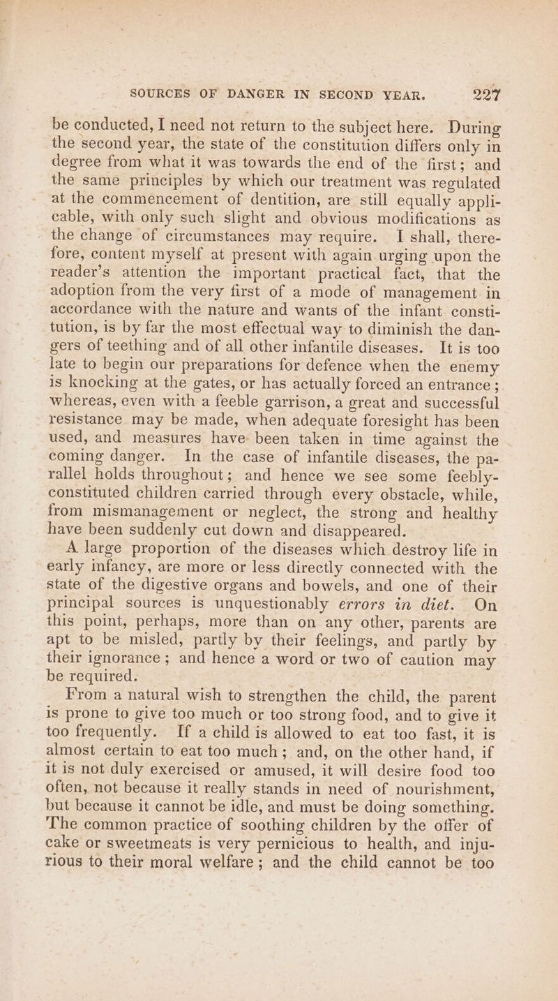 SOURCES OF DANGER IN SECOND VEAR. ae be conducted, I need not return to the subject here. During the second year, the state of the constitution differs only in degree from what it was towards the end of the first; and the same principles by which our treatment was regulated at the commencement of dentition, are still equally appli- cable, with only such slight and obvious modifications as - the change of circumstances may require. I shall, there- fore, content myself at present with again urging upon the reader’s attention the important practical fact, that the adoption from the very first of a mode of management in accordance with the nature and wants of the infant consti- tution, is by far the most effectual way to diminish the dan- gers of teething and of all other infantile diseases. It is too late to begin our preparations for defence when the enemy is knocking at the gates, or has actually forced an entrance ; whereas, even with a feeble garrison, a great and successful resistance may be made, when adequate foresight has been used, and measures have been taken in time against the coming danger. In the case of infantile diseases, the pa- rallel holds throughout; and hence we see some feebly- constituted children carried through every obstacle, while, from mismanagement or neglect, the strong and healthy have been suddenly cut down and disappeared. A large proportion of the diseases which destroy life in early infancy, are more or less directly connected with the state of the digestive organs and bowels, and one of their principal sources is unquestionably errors in diet. On this point, perhaps, more than on any other, parents are apt to be misled, partly by their feelings, and partly by their ignorance ; and hence a word or two of caution may be required. From a natural wish to strengthen the child, the parent is prone to give too much or too strong food, and to give it too frequently. If a child is allowed to eat too fast, it is almost certain to eat too much; and, on the other hand, if it is not duly exercised or amused, it will desire food too often, not because it really stands in need of nourishment, but because it cannot be idle, and must be doing something. The common practice of soothing children by the offer of cake or sweetmeats is very pernicious to health, and inju- rious to their moral welfare; and the child cannot be too