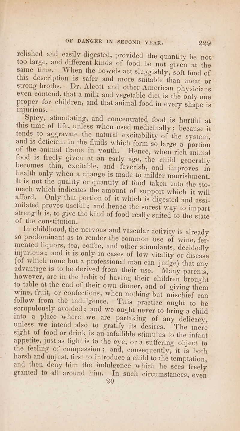 relished and easily digested, provided the quantity be not too large, and different kinds of food be not given at the same time. _When the bowels act sluggishly, soft food of this description is safer and more suitable than meat or strong broths... Dr. Alcott and other American physicians even contend, that a milk and vegetable diet is the only one proper for children, and that animal food in every shape is injurious. Spicy, stimulating, and concentrated food is hurtful at this time of life, unless when used medicinally ; because it tends to aggravate the natural excitability of the system, and is deficient in the fluids which form so large a portion of the animal frame in youth. Hence, when rich animal food is freely given at an early age, the child generally becomes thin, excitable, and feverish, and improves in health only when a change is made to milder nourishment, It is not the quality or quantity of food taken into the sto- mach which indicates the amount of support which it will afford. Only that portion of it which is digested and assi- milated proves useful; and hence the surest way to impart strength is, to give the kind of food really suited to the state of the constitution. In childhood, the nervous and vascular activity is already so predominant as to render the common use of wine, fer- mented liquors, tea, coffee, and other stimulants, decidedly injurious ; and it is only in cases of low vitality or disease (of which none but a professional man can judge) that any advantage is to be derived from their use. Many parents, however, are in the habit of having their children brought to table at the end of their own dinner, and of giving them wine, fruit, or confections, when nothing but mischief can follow from the indulgence. ‘This practice ought to be scrupulously avoided; and we ought never to bring a child into a place where we are partaking of any delicacy, unless we intend also to gratify its desires. “The mere sight of food or drink is an infallible stimulus to the infant appetite, just as light is to the eye, ora suffering object to the feeling of compassion ; and, consequently, it is both harsh and unjust, first to introduce a child to the temptation, and then deny him the indulgence which he sees freely granted to all around him. In such circumstances, even 20