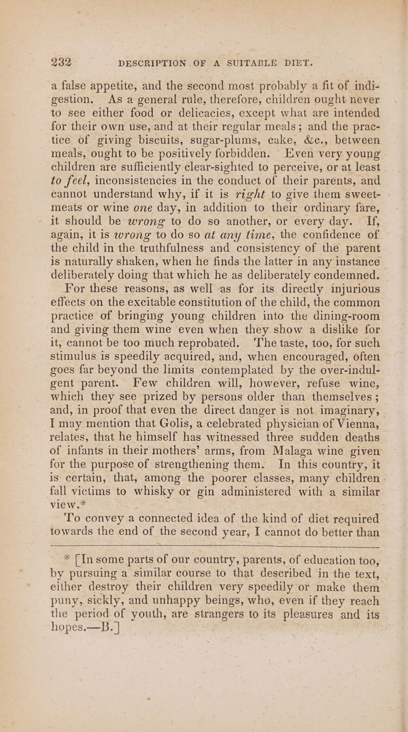 a false appetite, and the second most probably a fit of indi- gestion. As a general rule, therefore, children ought never to see either food or delicacies, except what are intended for their own use, and at their regular meals; and the prac- tice of giving biscuits, sugar-plums, cake, &amp;c., between meals, ought to be positively forbidden. Even very young children are sufficiently clear-sighted to perceive, or at least to feel, inconsistencies in the conduct of their parents, and cannot understand why, if it is right to give them sweet- meats or wine one day, in addition to their ordinary fare, it should be wrong to do so another, or every day. If, again, it is wrong to do so af any time, the confidence of the child in the truthfulness and consistency of the parent is naturally shaken, when he finds the latter in any instance deliberately doing that which he as deliberately condemned. For these reasons, as well as for its directly injurious effects on the excitable constitution of the child, the common practice of bringing young children into the dining-room and giving them wine even when they show a dislike for it, cannot be too much reprobated. ‘The taste, too, for such stimulus is speedily acquired, and, when encouraged, often goes far beyond the limits contemplated by the over-indul- gent parent. Few children will, however, refuse wine, which they see prized by persons older than themselves ; and, in proof that even the direct danger is not imaginary, I may mention that Golis, a celebrated physician of Vienna, relates, that he himself has witnessed three sudden deaths of infants in their mothers’ arms, from Malaga wine given for the purpose of strengthening them. In this country, it is certain, that, among the poorer classes, many children fall victims to whisky or gin administered with a similar view.* T’o convey a connected idea of the kind of diet required towards the end of the second year, I cannot do better than * [In some parts of our country, parents, of education too, by pursuing a similar course to that described in the text, either destroy their children very speedily or make them puny, sickly, and unhappy beings, who, even if they reach the period of youth, are strangers to its pleasures and its hopes.—B. |