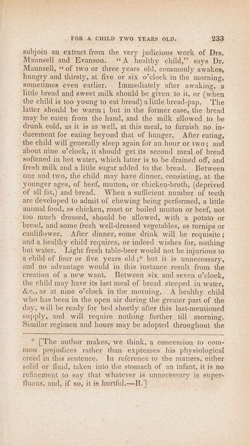 subjoin an extract from the very judicious work of Drs. Maunsell and Evanson. ‘A healthy child,’ says Dr. Maunsell, ‘* of two or three years old, commonly awakes, hungry and thirsty, at five or six o’clock in the morning, sometimes even earlier. Immediately after awaking, a little bread and sweet milk should be given to it, or (when the child is too young to eat bread) alittle bread-pap. The latter should be warm; but in the former case, the bread may be eaten from the hand, and the milk allowed to be drunk cold, as it is as well, at this meal, to furnish no in- ducement for eating beyond that of hunger. After eating, the child will generally sleep again for an hour or two; and about nine o’clock, it should get its second meal of bread softened in hot water, which latter is to be drained off, and fresh milk and a little sugar added to the bread. Between one and two, the child may have dinner, consisting, at the younger ages, of beef, mutton, or chicken-broth, (deprived of all fat,) and bread. When a sufficient number of teeth are developed to admit of chewing being performed, a little animal food, as chicken, roast or boiled mutton or beef, not too much dressed, should be allowed, with a potato or bread, and some fresh well-dressed vegetables, as turnips or cauliflower. After dinner, some drink will be requisite ; and a healthy child requires, or indeed wishes for, nothing but water. Light fresh table-beer would not be injurious to a child of four or five years old;* but it is unnecessary, and no advantage would in this instance result from the creation of a new want. Between six and seven o’clock, the child may have its last meal of bread steeped in water, &amp;c.,as at nine o’clock in the morning. A healthy child who has been in the open air during the greater part of the day, will be ready for bed shortly after this last-mentioned supply, and will require nothing further till morning. Similar regimen and hours may be adopted throughout the * [The author makes, we think, a concession to com- mon prejudices rather than expresses his physiological creed in this sentence. In reference to the matters, either solid or fluid, taken into the stomach of an infant, it is no refinement to say that whatever is unnecessary is super- fluous, and, if so, it is hurtful.—B. |