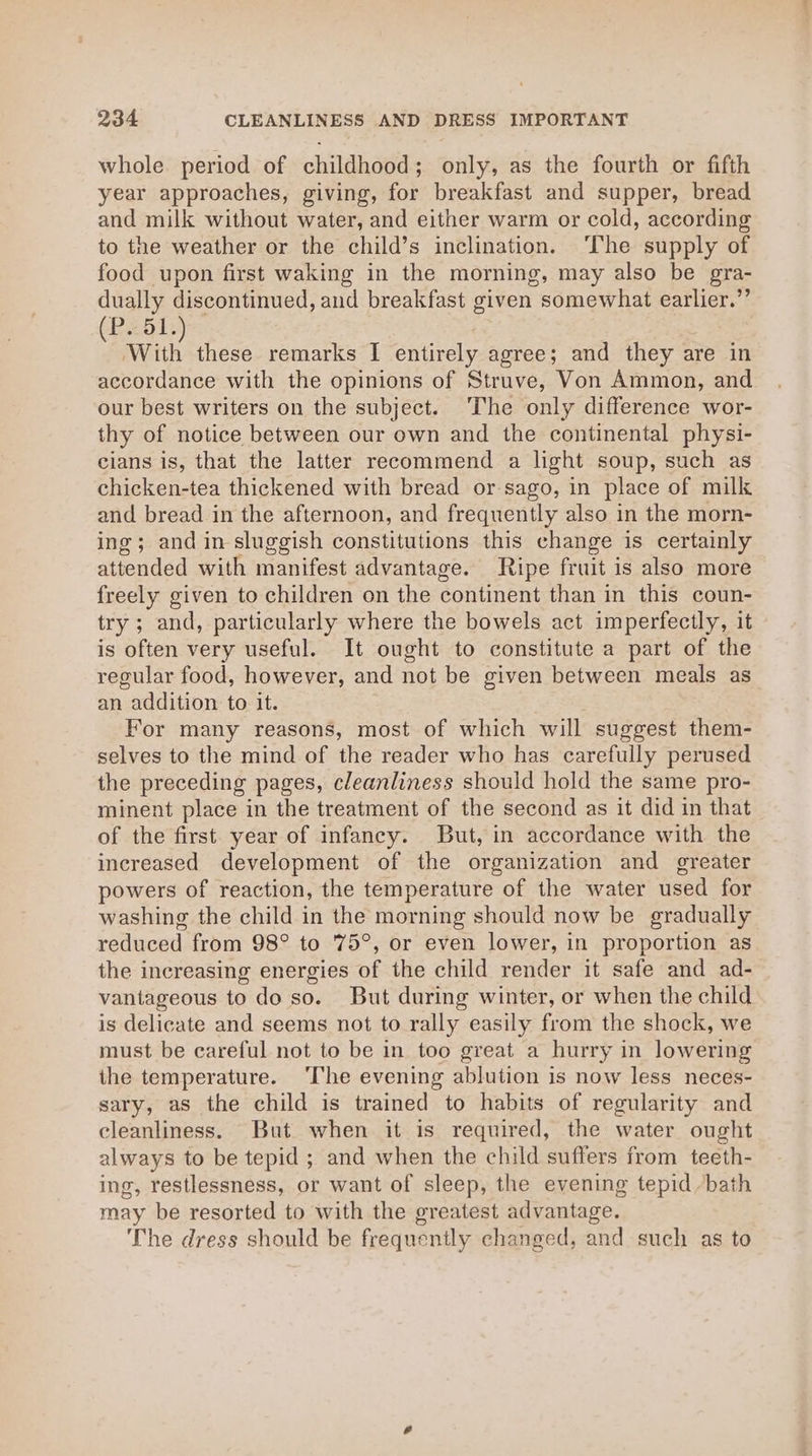 whole period of childhood; only, as the fourth or fifth year approaches, giving, for breakfast and supper, bread and milk without water, and either warm or cold, according to the weather or the child’s inclination. ‘The supply of food upon first waking in the morning, may also be gra- dually discontinued, and breakfast given somewhat earlier.”’ P. 51. eat these remarks I entirely agree; and they are in accordance with the opinions of Struve, Von Ammon, and our best writers on the subject. The only difference wor- thy of notice between our own and the continental physi- cians is, that the latter recommend a light soup, such as chicken-tea thickened with bread or sago, in place of milk and bread in the afternoon, and frequently also in the morn- ing; and in sluggish constitutions this change is certainly attended with manifest advantage. Ripe fruit is also more freely given to children on the continent than in this coun- try ; and, particularly where the bowels act imperfectly, it is often very useful. It ought to constitute a part of the regular food, however, and not be given between meals as an addition to it. : For many reasons, most of which will suggest them- selves to the mind of the reader who has carefully perused the preceding pages, cleanliness should hold the same pro- minent place in the treatment of the second as it did in that of the first. year of infancy. But, in accordance with the inereased development of the organization and greater powers of reaction, the temperature of the water used for washing the child in the morning should now be gradually reduced from 98° to 75°, or even lower, in proportion as the increasing energies of the child render it safe and ad- vantageous to do so. But during winter, or when the child is delicate and seems not to rally easily from the shock, we must be careful not to be in too great a hurry in lowering the temperature. ‘The evening ablution is now less neces- sary, as the child is trained to habits of regularity and cleanliness. But when it is required, the water ought always to be tepid ; and when the child suffers from teeth- ing, restlessness, or want of sleep, the evening tepid bath may be resorted to with the greatest advantage. The dress should be frequently changed, and such as to