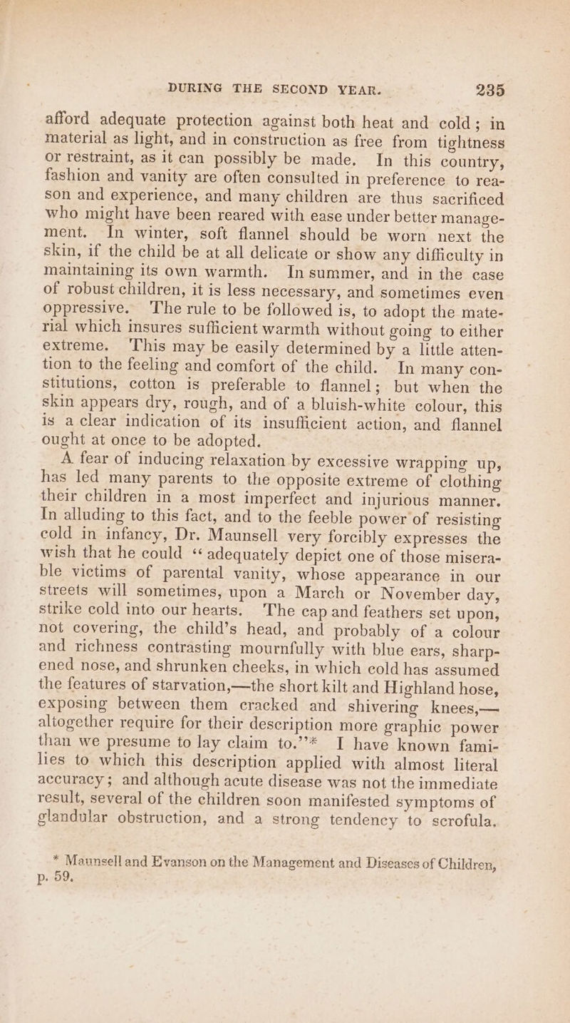 afford adequate protection against both heat and cold; in material as light, and in construction as free from tightness or restraint, as it can possibly be made. In this country, fashion and vanity are often consulted in preference to rea- son and experience, and many children are thus sacrificed who might have been reared with ease under better manage- ment. In winter, soft flannel should be worn next the skin, if the child be at all delicate or show any difficulty in maintaining its own warmth. In summer, and in the case of robust children, it is less necessary, and sometimes even oppressive. The rule to be followed is, to adopt the mate- rial which insures sufficient warmth without going to either extreme. ‘This may be easily determined by a little atten- tion to the feeling and comfort of the child. In many con- stitutions, cotton is preferable to flannel; but when the skin appears dry, rough, and of a bluish-white colour, this is a clear indication of its insufficient action, and flannel ought at once to be adopted. A fear of inducing relaxation by excessive wrapping up, has led many parents to the opposite extreme of clothing their children in a most imperfect and injurious manner. In alluding to this fact, and to the feeble power of resisting cold in infancy, Dr. Maunsell very forcibly expresses the wish that he could ‘‘ adequately depict one of those misera- ble victims of parental vanity, whose appearance in our streets will sometimes, upon a March or November day, strike cold into our hearts. The cap and feathers set upon, not covering, the child’s head, and probably of a colour and richness contrasting mournfully with blue ears, sharp- ened nose, and shrunken cheeks, in which cold has assumed the features of starvation,—the short kilt and Highland hose, exposing between them cracked and shivering knees,— altogether require for their description more graphic power than we presume to lay claim to.’’* I have known fami- lies to which this description applied with almost literal accuracy; and although acute disease was not the immediate result, several of the children soon manifested symptoms of glandular obstruction, and a strong tendency to scrofula, * Maunsell and Evanson on the Management and Diseases of Children, p. 59.