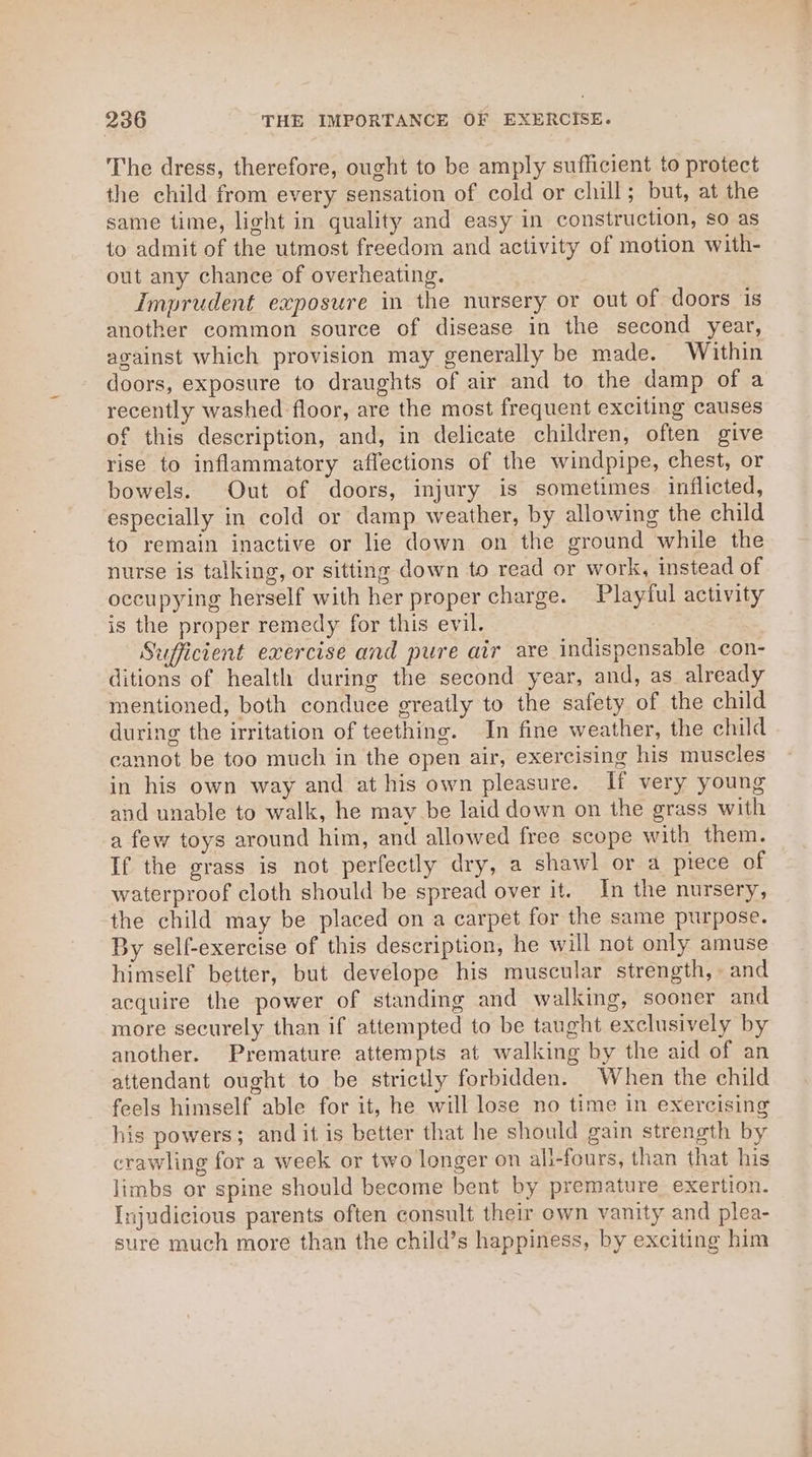 The dress, therefore, ought to be amply sufficient to protect the child from every sensation of cold or chill; but, at the same time, light in quality and easy in construction, so as to admit of the utmost freedom and activity of motion with- out any chance of overheating. Imprudent exposure in the nursery or out of doors is another common source of disease in the second year, against which provision may generally be made. Within doors, exposure to draughts of air and to the damp of a recently washed floor, are the most frequent exciting causes of this description, and, in delicate children, often give rise to inflammatory affections of the windpipe, chest, or bowels. Out of doors, injury is sometimes. inflicted, especially in cold or damp weather, by allowing the child to remain inactive or lie down on the ground while the nurse is talking, or sitting down to read or work, instead of occupying herself with her proper charge. Playful activity is the proper remedy for this evil. Sufficient exercise and pure air are indispensable con- ditions of health during the second year, and, as already mentioned, both conduce greatly to the safety of the child during the irritation of teething. In fine weather, the child cannot be too much in the open air, exercising his muscles in his own way and at his own pleasure. If very young and unable to walk, he may be laid down on the grass with a few toys around him, and allowed free scope with them. If the grass is not perfectly dry, a shawl or a piece of waterproof cloth should be spread over it. In the nursery, the child may be placed on a carpet for the same purpose. By self-exercise of this description, he will not only amuse himself better, but develope his muscular strength, and acquire the power of standing and walking, sooner and more securely than if attempted to be taught exclusively by another. Premature attempts at walking by the aid of an attendant ought to be strictly forbidden. When the child feels himself able for it, he will lose no time in exercising his powers; and it is better that he should gain strength by crawling for a week or two longer on ali-fours, than that his limbs or spine should become bent by premature exertion. Injudicious parents often consult their own vanity and plea- sure much more than the child’s happiness, by exciting him