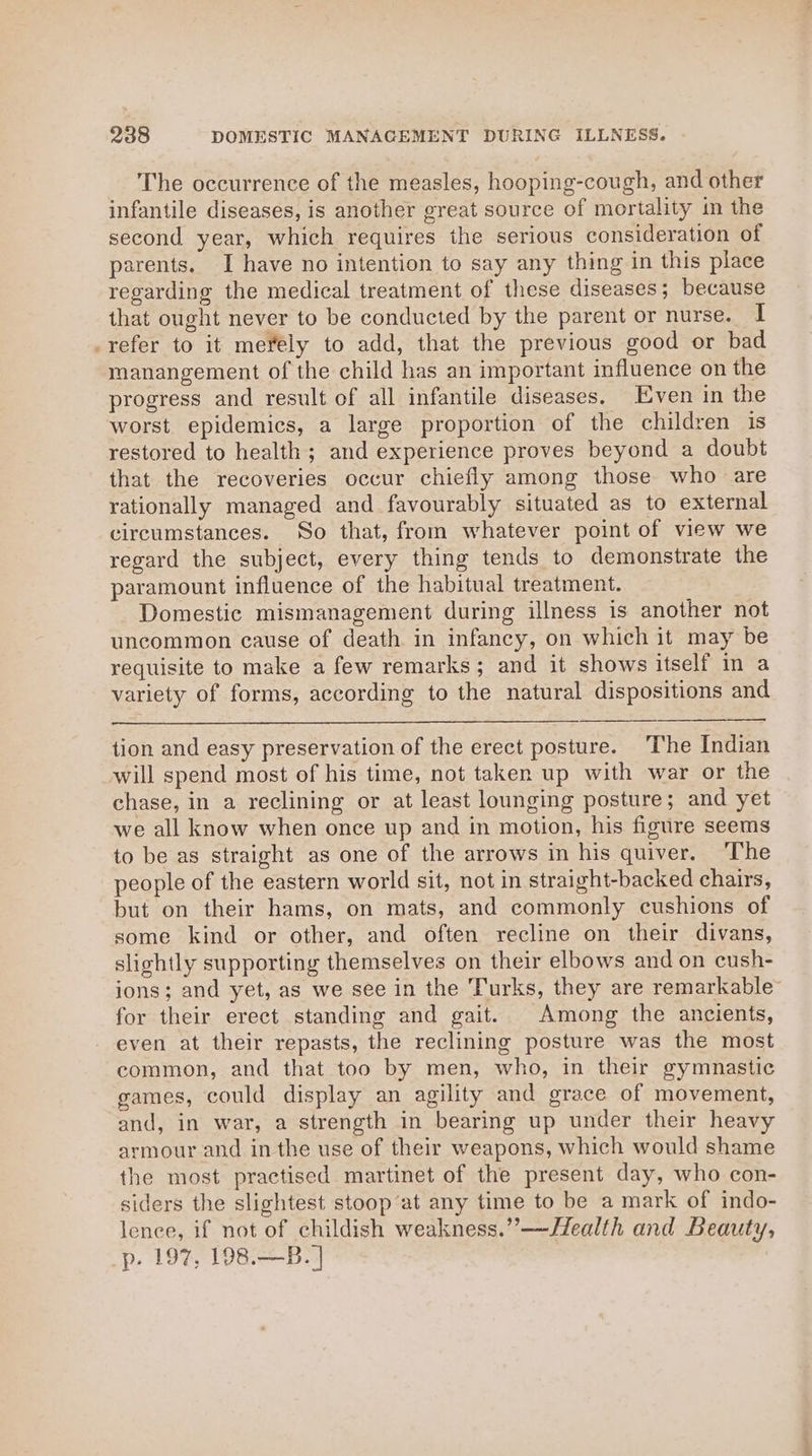 The occurrence of the measles, hooping-cough, and other infantile diseases, is another great source of mortality in the second year, which requires the serious consideration of parents. I have no intention to say any thing in this place regarding the medical treatment of these diseases; because that ought never to be conducted by the parent or nurse. I _refer to it mefely to add, that the previous good or bad manangement of the child has an important influence on the progress and result of all infantile diseases. Even in the worst. epidemics, a large proportion of the children is restored to health; and experience proves beyond a doubt that the recoveries occur chiefly among those who are rationally managed and favourably situated as to external circumstances. So that, from whatever point of view we regard the subject, every thing tends to demonstrate the paramount influence of the habitual treatment. Domestic mismanagement during illness is another not uncommon cause of death in infancy, on which it may be requisite to make a few remarks; and it shows itself in a variety of forms, according to the natural dispositions and tion and easy preservation of the erect posture. The Indian will spend most of his time, not taken up with war or the chase, in a reclining or at least lounging posture; and yet we all know when once up and in motion, his figure seems to be as straight as one of the arrows in his quiver. The people of the eastern world sit, not in straight-backed chairs, but on their hams, on mats, and commonly cushions of some kind or other, and often recline on their divans, slightly supporting themselves on their elbows and on cush- ions; and yet, as we see in the Turks, they are remarkable for their erect standing and gait. Among the ancients, even at their repasts, the reclining posture was the most common, and that too by men, who, in their gymnastic games, could display an agility and grace of movement, and, in war, a strength in bearing up under their heavy armour and in the use of their weapons, which would shame the most practised martinet of the present day, who con- siders the slightest stoop’at any time to be a mark of indo- lence, if not of childish weakness.”—J#ealth and Beauty, p. 197, 198.—B.]
