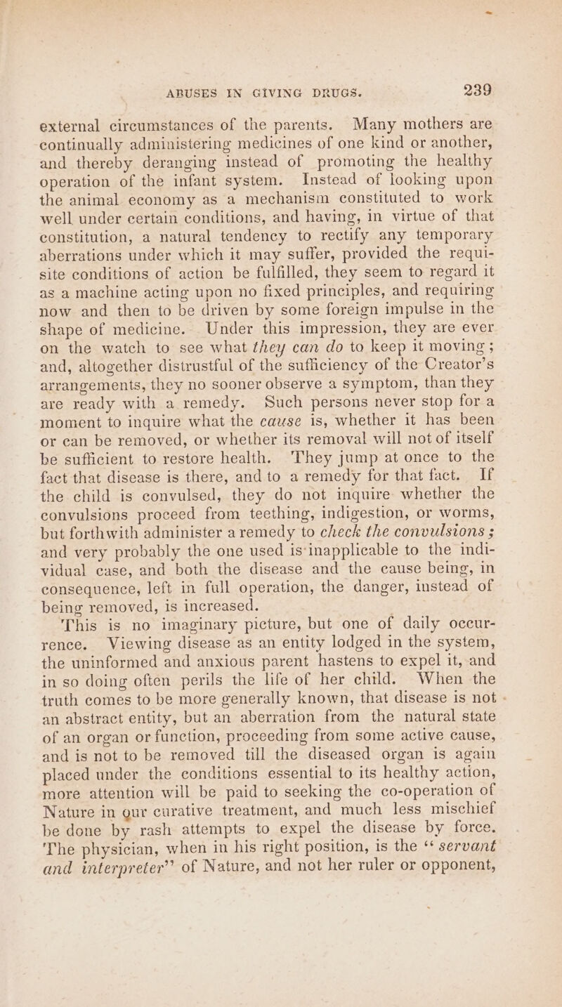 external circumstances of the parents. Many mothers are continually administering medicines of one kind or another, and thereby deranging instead of promoting the healthy operation of the infant system. Instead of looking upon the animal economy as a mechanism constituted to work well under certain conditions, and having, in virtue of that constitution, a natural tendency to rectify any temporary aberrations under which it may suffer, provided the requi- site conditions of action be fulfilled, they seem to regard it as a machine acting upon no fixed principles, and requiring now and then to be driven by some foreign impulse in the shape of medicine. Under this impression, they are ever on the watch to see what they can do to keep it moving; and, altogether distrustful of the sufficiency of the Creator’s arrangements, they no sooner observe a symptom, than they are ready with a remedy. Such persons never stop for a moment to inquire what the cause is, whether it has been or can be removed, or whether its removal will not of itself be sufficient to restore health. They jump at once to the fact that disease is there, and to a remedy for that fact. If the child is convulsed, they do not inquire whether the convulsions proceed from teething, indigestion, or worms, but forthwith administer a remedy to check the convulsions ; and very probably the one used is*inapplicable to the indi- vidual case, and both the disease and the cause being, in consequence, left in full operation, the danger, instead of being removed, is increased. This is no imaginary picture, but one of daily occur- rence. Viewing disease as an entity lodged in the system, the uninformed and anxious parent hastens to expel it, and in so doing often perils the life of her child. When the truth comes to be more generally known, that disease is not - an abstract entity, but an aberration from the natural state of an organ or function, proceeding from some active cause, and is not to be removed till the diseased organ is again placed under the conditions essential to its healthy action, more attention will be paid to seeking the co-operation of Nature in our curative treatment, and much less mischief be done by rash attempts to expel the disease by force. The physician, when in his right position, is the ‘* servant and interpreter” of Nature, and not her ruler or opponent,