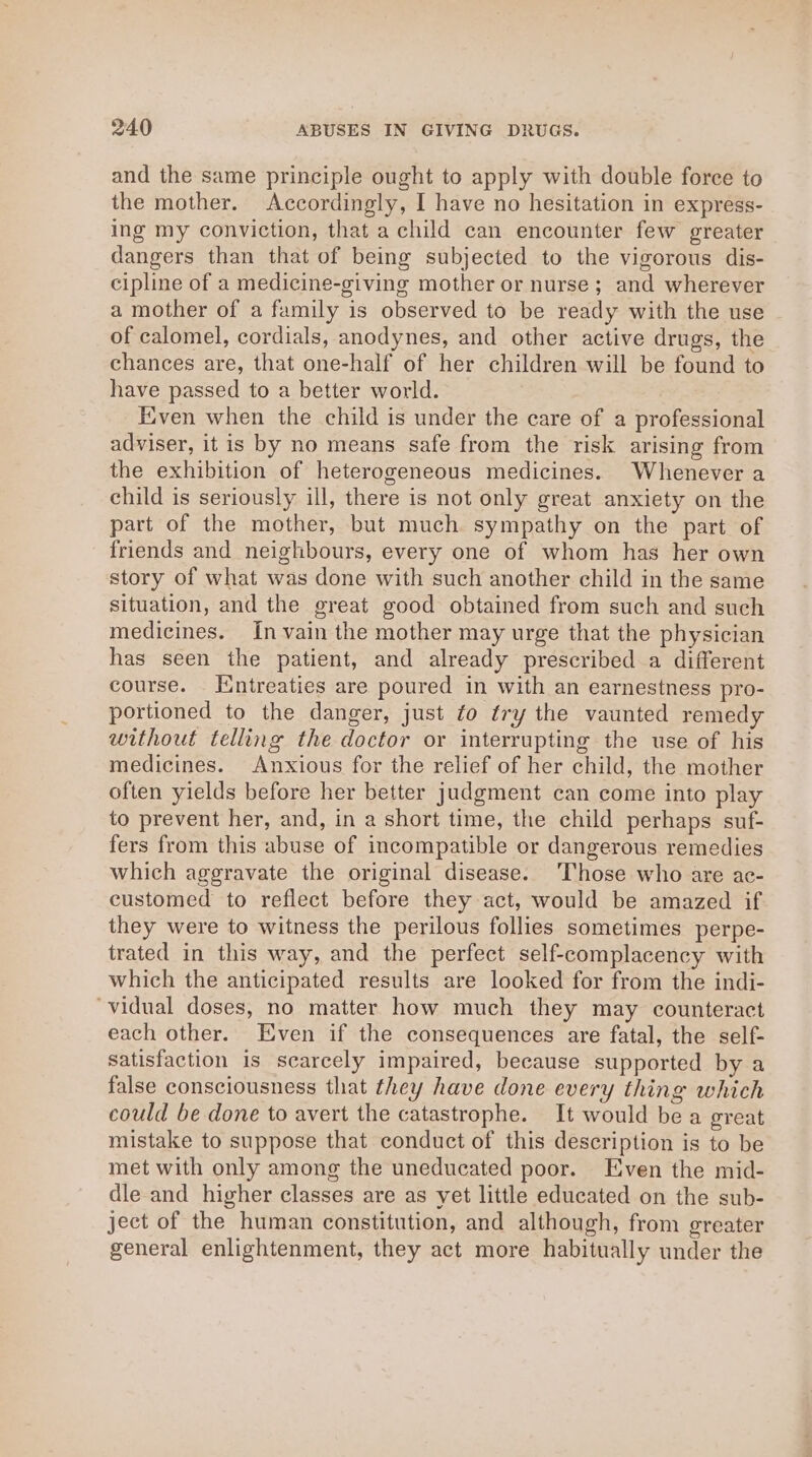 and the same principle ought to apply with double force to the mother. Accordingly, I have no hesitation in express- ing my conviction, that a child can encounter few greater dangers than that of being subjected to the vigorous dis- cipline of a medicine-giving mother or nurse; and wherever a mother of a family is observed to be ready with the use of calomel, cordials, anodynes, and other active drugs, the chances are, that one-half of her children will be found to have passed to a better world. Even when the child is under the care of a professional adviser, it is by no means safe from the risk arising from the exhibition of heterogeneous medicines. Whenever a child is seriously ill, there is not only great anxiety on the part of the mother, but much sympathy on the part of friends and neighbours, every one of whom has her own story of what was done with such another child in the same situation, and the great good obtained from such and such medicines. In vain the mother may urge that the physician has seen the patient, and already prescribed a different course. [intreaties are poured in with an earnestness pro- portioned to the danger, just ¢o try the vaunted remedy without telling the doctor or interrupting the use of his medicines. Anxious for the relief of her child, the mother often yields before her better judgment can come into play to prevent her, and, in a short time, the child perhaps suf- fers from this abuse of incompatible or dangerous remedies which aggravate the original disease. ‘Those who are ac- customed to reflect before they act, would be amazed if they were to witness the perilous follies sometimes perpe- trated in this way, and the perfect self-complacency with which the anticipated results are looked for from the indi- ‘vidual doses, no matter how much they may counteract each other. Even if the consequences are fatal, the self- satisfaction is scarcely impaired, because supported by a false consciousness that they have done every thing which could be done to avert the catastrophe. It would be a great mistake to suppose that conduct of this description is to be met with only among the uneducated poor. Even the mid- dle and higher classes are as yet little educated on the sub- ject of the human constitution, and although, from greater general enlightenment, they act more habitually under the