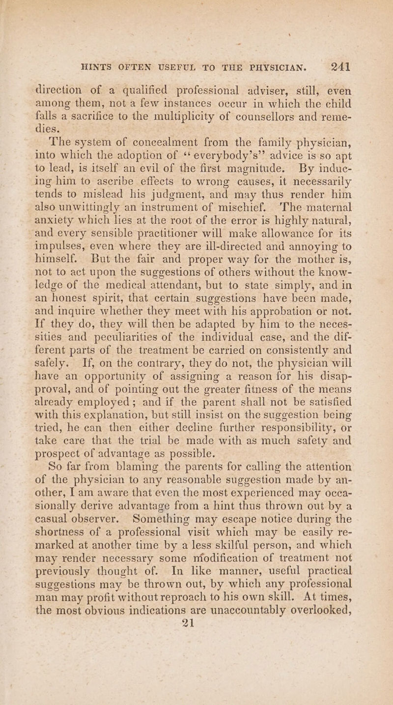direction of a qualified professional adviser, still, even among them, not a few instances occur in which the child falls a sacrifice to the multiplicity of counsellors and reme- dies. The system of concealment from the family physician, into which the adoption of ‘* everybody’s’’ advice is so apt to lead, is itself an evil of the first magnitude. By induc- ing him to ascribe effects to wrong causes, it necessarily tends to mislead his judgment, and may thus render him also unwittingly an instrument of mischief. ‘The maternal anxiety which lies at the root of the error is highly natural, and every sensible practitioner will make allowance for its impulses, even where they are ill-directed and annoying to himself. But the fair and proper way for the mother is, not to act upon the suggestions of others without the know- ledge of the medical attendant, but to state simply, and in an honest spirit, that certain suggestions have been made, and inquire whether they meet with his approbation or not. If they do, they will then be adapted by him to the neces- sities and peculiarities of the individual case, and the dif- ferent parts of the treatment be carried on consistently and safely. If, on the contrary, they do not, the physician will have an opportunity of assigning a reason for his disap- proval, and of pointing out the greater fitness of the means already employed; and if the parent shall not be satisfied with this explanation, but still insist on the suggestion being tried, he can then either decline further responsibility, or take care that the trial be made with as much safety and prospect of advantage as possible. So far from blaming the parents for calling the attention of the physician to any reasonable suggestion made by an- other, | am aware that even the most experienced may occa- sionally derive advantage from a hint thus thrown out by a casual observer. Something may escape notice during the shortness of a professional visit which may be easily re- marked at another time by a less skilful person, and which may render necessary some miodification of treatment not previously thought of. In lke manner, useful practical suggestions may be thrown out, by which any professional man may profit without reproach to his own skill. At times, the most obvious indications are unaccountably overlooked, 21