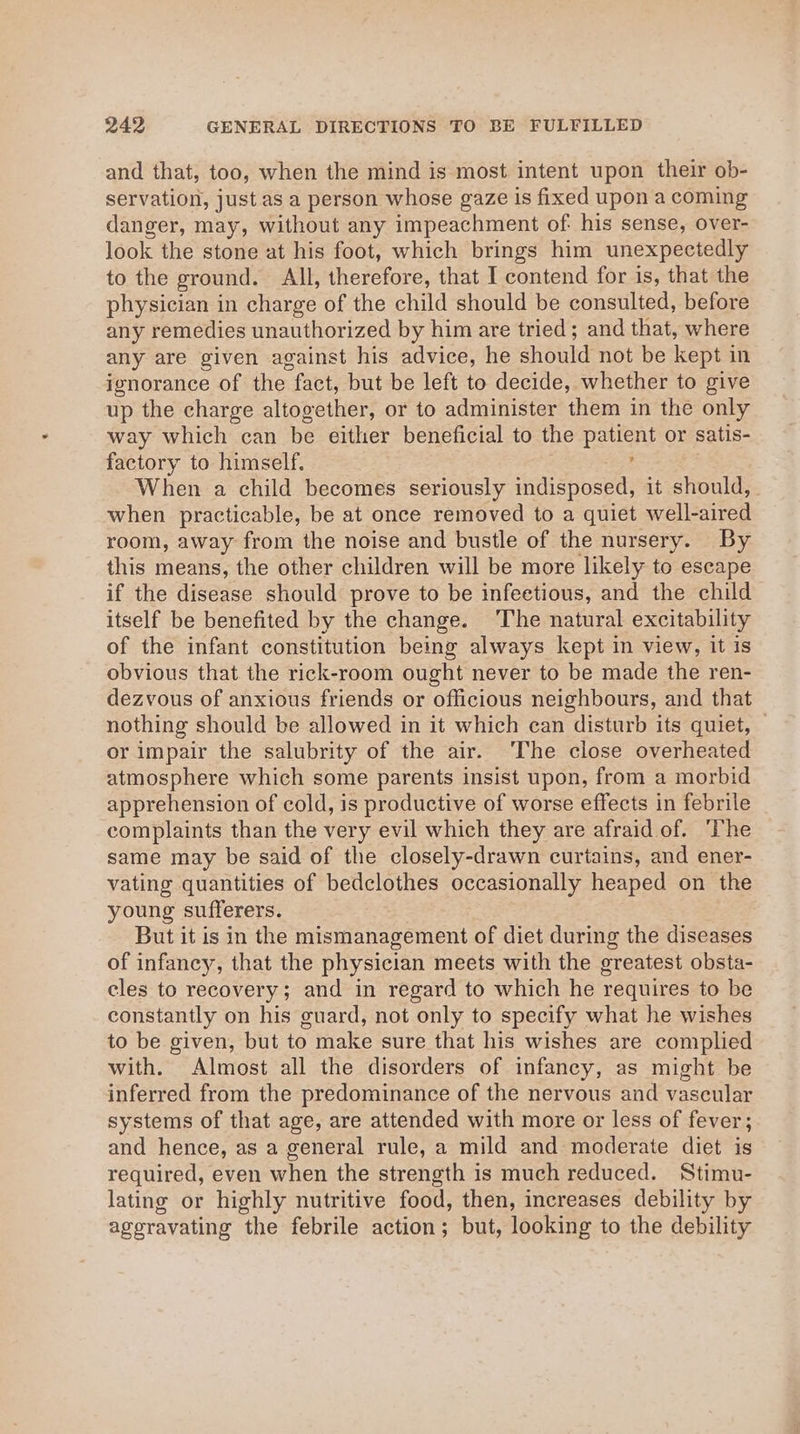 and that, too, when the mind is most intent upon their ob- servation, just as a person whose gaze is fixed upon a coming danger, may, without any impeachment of his sense, over- look the stone at his foot, which brings him unexpectedly to the ground. All, therefore, that I contend for is, that the physician in charge of the child should be consulted, before any remedies unauthorized by him are tried; and that, where any are given against his advice, he should not be kept in ignorance of the fact, but be left to decide, whether to give up the charge altogether, or to administer them in the only way which can be either beneficial to the patient or satis- factory to himself. : When a child becomes seriously indisposed, it should, when practicable, be at once removed to a quiet well-aired room, away from the noise and bustle of the nursery. By this means, the other children will be more likely to escape if the disease should prove to be infectious, and the child itself be benefited by the change. ‘The natural excitability of the infant constitution being always kept in view, it is obvious that the rick-room ought never to be made the ren- dezvous of anxious friends or officious neighbours, and that nothing should be allowed in it which can disturb its quiet, © or impair the salubrity of the air. ‘The close overheated atmosphere which some parents insist upon, from a morbid apprehension of cold, is productive of worse effects in febrile complaints than the very evil which they are afraid of. ‘he same may be said of the closely-drawn curtains, and ener- vating quantities of bedclothes occasionally heaped on the young sufferers. But it is in the mismanagement of diet during the diseases of infancy, that the physician meets with the greatest obsta- cles to recovery; and in regard to which he requires to be constantly on his guard, not only to specify what he wishes to be given, but to make sure that his wishes are complied with. Almost all the disorders of infancy, as might be inferred from the predominance of the nervous and vascular systems of that age, are attended with more or less of fever, and hence, as a general rule, a mild and moderate diet is required, even when the strength is much reduced. Stimu- lating or highly nutritive food, then, increases debility by ageravating the febrile action; but, looking to the debility