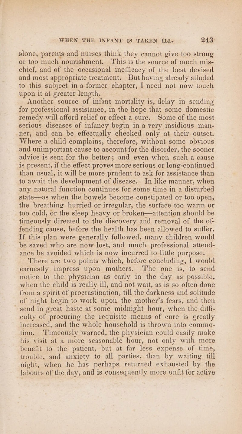 WHEN THE INFANT IS TAKEN ILL. 243: alone, parents and nurses think they cannot give too strong er too much nourishment. ‘his is the source of much mis- chief, and of the occasional inefficacy of the best devised and most appropriate treatment. But having already alluded to this subject ina former chapter, I need not now touch upon it at greater length. Another source of infant mortality is, delay im sending for professional assistance, in the hope that some domestic remedy will afford relief or effect a cure. Some of the most serious diseases of infancy begin in a very insidious man- ner, and can be effectually checked only at their outset. Where a child complains, therefore, without some obvious and unimportant cause to account for the disorder, the sooner advice is sent for the better; and even when such a cause is present, if the effect proves more serious or long-continued than usual, it will be more prudent to ask for assistance than to await the development of disease. In like manner, when any natural function continues for some time in a disturbed state—as when the bowels become constipated or too open, the breathing hurried or irregular, the surface too warm or too cold, or the sleep heavy or broken—attention should be timeously directed to the discovery and removal of the of- fending cause, before the health has been allowed to suffer. If this plan were generally followed, many children would be saved who are now lost, and much professional attend- ance be avoided which is now incurred to little purpose. There are two points which, before concluding, I would earnestly impress upon mothers. The one is, to send notice to the physician as early in the day as possible, when the child is really ill, and not wait, as is so often done from a spirit of procrastination, till the darkness and solitude of night begin to work upon the mother’s fears, and then send in great haste at some midnight hour, when the diffi- culty of procuring the requisite means of cure is greatly increased, and the whole household is thrown into commo- tion. ‘Timeously warned, the physician could easily make his visit at a more seasonable hour, not only with more benefit to the patient, but at far less expense of time, trouble, and anxiety to all parties, than by waiting till night, when he has perhaps. returned exhausted by the labours of the day, and is consequently more unfit for active