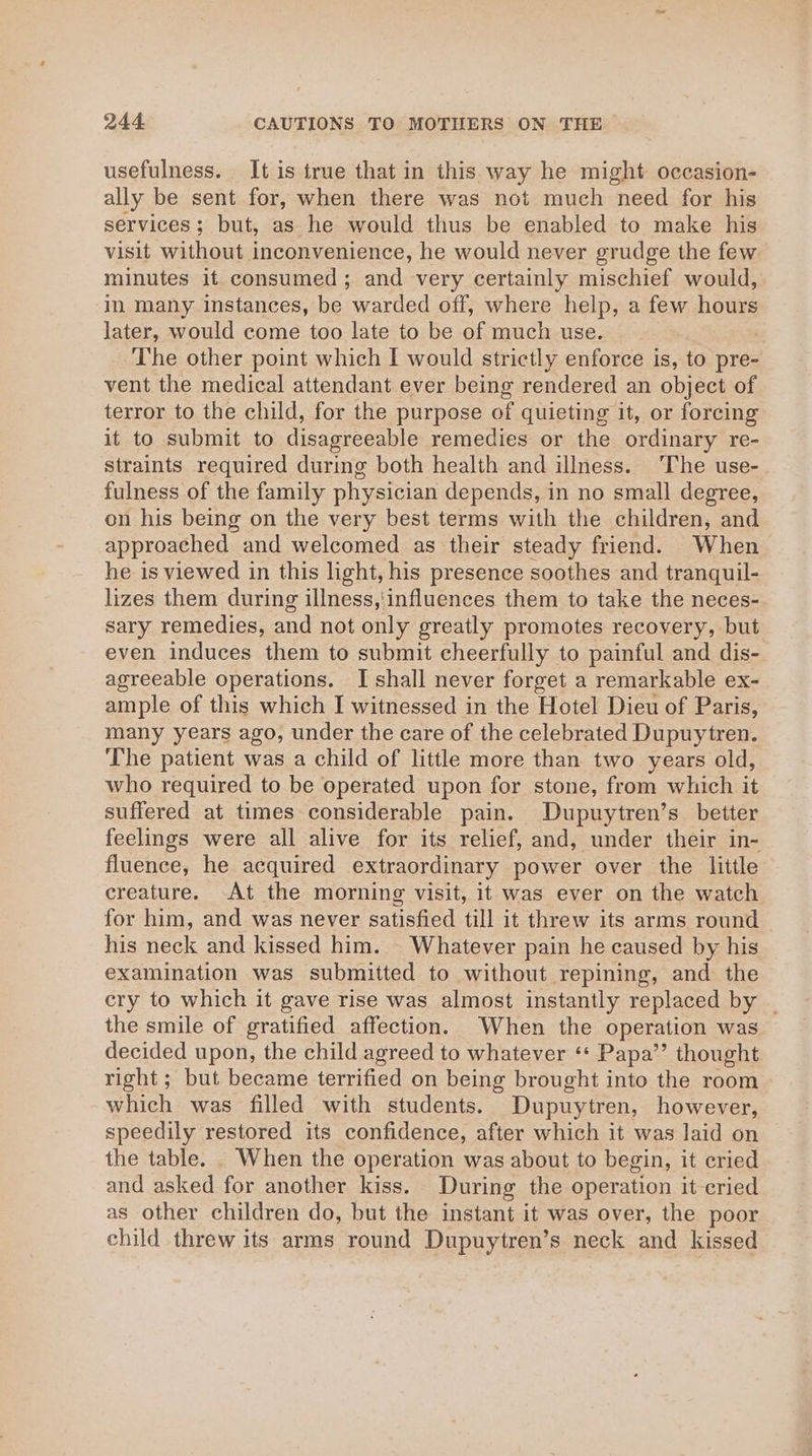 usefulness. It is true that in this way he might occasion- ally be sent for, when there was not much need for his services; but, as he would thus be enabled to make his visit without inconvenience, he would never grudge the few minutes it consumed; and very certainly mischief would, in many instances, be warded off, where help, a few hours later, would come too late to be of much use. The other point which I would strictly enforce is, to pre- vent the medical attendant ever being rendered an object of terror to the child, for the purpose of quieting it, or forcing it to submit to disagreeable remedies or the ordinary re- straints required during both health and illness. The use- fulness of the family physician depends, in no small degree, on his being on the very best terms with the children, and approached and welcomed as their steady friend. When he is viewed in this light, his presence soothes and tranquil- lizes them during illness,'influences them to take the neces- sary remedies, and not only greatly promotes recovery, but even induces them to submit cheerfully to painful and dis- agreeable operations. I shall never forget a remarkable ex- ample of this which I witnessed in the Hotel Dieu of Paris, many years ago, under the care of the celebrated Dupuytren. The patient was a child of little more than two years old, who required to be operated upon for stone, from which it suffered at times considerable pain. Dupuytren’s better feelings were all alive for its relief, and, under their in- fluence, he acquired extraordinary power over the little creature. At the morning visit, it was ever on the watch for him, and was never satisfied till it threw its arms round his neck and kissed him. - Whatever pain he caused by his examination was submitted to without repining, and the cry to which it gave rise was almost instantly replaced by _ the smile of gratified affection. When the operation was decided upon, the child agreed to whatever ‘+ Papa’’ thought right; but became terrified on being brought into the room which was filled with students. Dupuytren, however, speedily restored its confidence, after which it was laid on the table. _ When the operation was about to begin, it cried and asked for another kiss. During the operation it-eried as other children do, but the instant it was over, the poor child threw its arms round Dupuytren’s neck and kissed