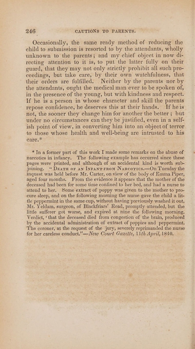 Occasionally, the same ready method of reducing the child to submission is resorted to by the attendants, wholly unknown to the parents; and my chief object in now di- recting attention to it is, to put the latter fully on their guard, that they may not only strictly prohibit all such pro- ceedings, but take care, by their own watchfulness, that their orders are fulfilled. Neither by the parents nor by the attendants, ought the medical man ever to be spoken of, in the presence of the young, but with kindness and respect. If he is a person in whose character and skill the parents repose confidence, he deserves this at their hands. If heis not, the sooner they change him for another the better ; but under no circumstances can they be justified, even in a self- ish point of view, in converting him into an object of terror to those whose health and well-being are intrusted- to his éare.* * Tn a former part of this work I made some remarks on the abuse of narcotics in infancy. The following example has occurred since these pages were printed, and although of an accidental kind is worth sub- joming. “Dears or an Inranrrrom Narcorics.—On Tuesday the inquest was held before Mr. Carter, on view of the body of Emma Piper, aged four months. From the evidence it appears that the mother of the deceased had been for some time confined to her bed, and had a nurse to attend to her. Some extract of poppy was given to the mother to pro- cure sleep, and on the following morning the nurse gave the child a lit- tle peppermint in the same cup, without having previously washed it out. Mr. Yeldam, surgeon, of Blackfriars’ Road, promptly attended, but the little sufferer got worse, and expired at nine the following morning. Verdict, ‘that the deceased died from congestion of the brain, produced by the accidental administration of extract of poppies and peppermint. The coroner, at the request of the jury, severely reprimanded the nurse for her careless conduct.”—New Court Gazette, 11th April, 1840.