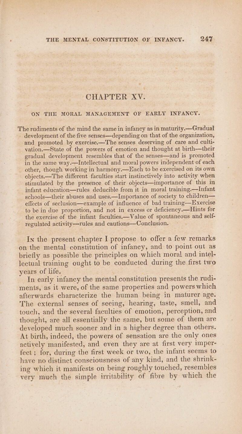 CHAPTER XV. ON THE MORAL MANAGEMENT OF EARLY INFANCY. The rudiments of the mind the same in infancy as in maturity. —Gradual - development of the five senses—depending on that of the organization, and promoted by exercise.-—The senses deserving of care and culti- vation.—State of the powers of emotion and thought at birth—their gradual development resembles that of the senses—and is promoted in the same way.—Intellectual and moral powers independent of each _ other, though working in harmony.—Each to be exercised on its own objects.—The different faculties start instinctively into activity when stimulated by the presence of their objects—importance of this in infant education—rules deducible from it in moral training.—Infant schools—their abuses and uses.—Importance of society to children— effects of seclusion—example of influence of bad training—Exercise to be in due proportion, and not in excess or deficiency.—Hints for the exercise of the infant faculties—Value of spontaneous and self- regulated activity—rules and cautions—Conclusion. In the present chapter I propose to offer a few remarks on the mental constitution of infancy, and to point out as briefly as possible the principles on which moral and intel- lectual training ought to be conducted during the first two years of life. In early infancy the mental constitution presents the rudi- ments, as it were, of the same properties and powers which afterwards characterize the human being in maturer age. The external senses of seeing, hearing, taste, smell, and touch, and the several faculties of emotion, perception, and thought, are all essentially the same, but some of them are developed much sooner and in a higher degree than others. At birth, indeed, the powers of sensation are the only ones actively manifested, and even they are at first very imper- fect ; for, during the first week or two, the infant seems to have no distinct consciousness of any kind, and the shrink- ing which it manifests on being roughly touched, resembles very much the simple irritability of fibre by which the