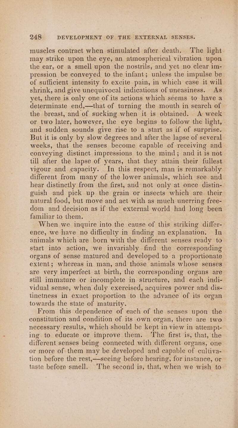 muscles contract when stimulated after death. The light may strike upon the eye, an atmospherical vibration upon the ear, or a smell upon the nostrils, and yet no clear im- pression be conveyed to the infant; unless the impulse be of sufficient intensity fo excite pain, in which case it will shrink, and give unequivocal indications of uneasiness. As yet, there is only one of its actions which seems to have a determinate end,—that of turning the mouth in search of the breast, and of sucking when it is obtained. A week or two later, however, the eye begins to follow the light, and sudden sounds give rise to a start as if of surprise. But it is only by slow degrees and after the lapse of several weeks, that the senses become capable of receiving and conveying distinct impressions to the mind; and it is not till after the lapse of years, that they attain their fullest vigour and capacity. In this respect, man is remarkably different from many of the lower animals, which see and hear distinctly from the first, and not only at once distin- guish and pick up the grain or insects which are their natural food, but move and act with as much unerring free- dom and decision as if the external world had long been familiar to them. When we inquire into the cause of this striking differ- ence, we have no difficulty in finding an explanation. In animals which are born with the different senses ready to start into action, we invariably find the corresponding organs of sense matured and developed to a proportionate extent; whereas in man, and those animals whose senses are very imperfect at birth, the corresponding organs are still immature or incomplete in structure, and each indi- vidual sense, when duly exercised, acquires power and dis- tinctness in exact proportion to the advance of its organ towards the state of maturity. From this dependence of each of the senses upon the constitution and condition of its own organ, there are two necessary results, which should be kept in view in attempt- ing to educate or improve them. ‘The first is, that, the different senses being connected with different organs, one or more of. them may be developed and capable of cultiva- tion before the rest,—seeing before hearing, for instance, or taste before smell. ‘The second is, that, when we wish to