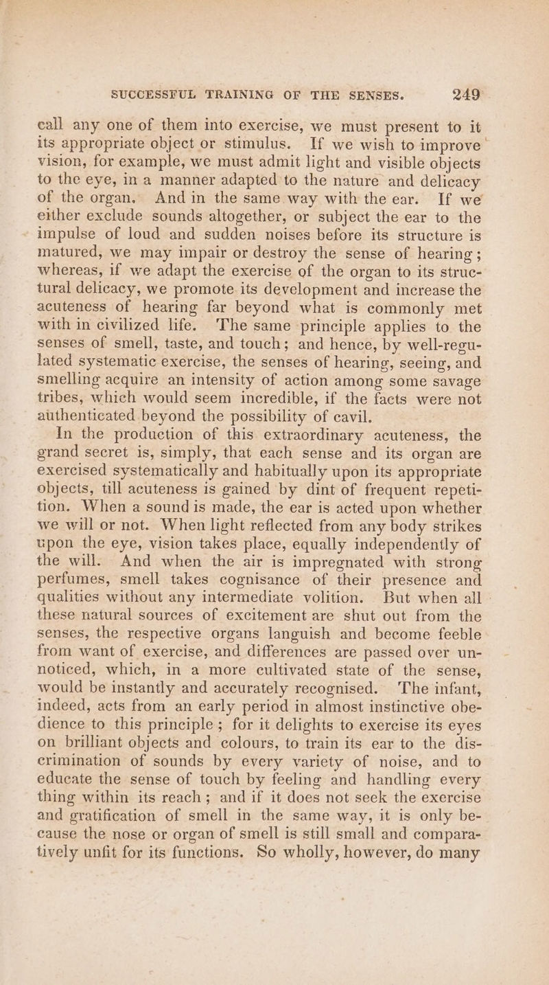 SUCCESSFUL TRAINING OF THE SENSES. 249° call any one of them into exercise, we must present to it its appropriate object or stimulus. If we wish to improve’ vision, for example, we must admit light and visible objects to the eye, in a manner adapted to the nature and delicacy of the organ. And in the same way with the ear. If we either exclude sounds altogether, or subject the ear to the impulse of loud and sudden noises before its structure is matured, we may impair or destroy the sense of hearing; whereas, if we adapt the exercise of the organ to its struc- tural delicacy, we promote its development and increase the acuteness of hearing far beyond what is commonly met with in civilized life. ‘The same principle applies to the senses of smell, taste, and touch; and hence, by well-recu- lated systematic exercise, the senses of hearing, seeing, and smelling acquire an intensity of action among some savage tribes, which would seem incredible, if the facts were not authenticated beyond the possibility of cavil. In the production of this extraordinary acuteness, the grand secret is, simply, that each sense and its organ are exercised systematically and habitually upon its appropriate objects, till acuteness is gained by dint of frequent repeti- tion. When a sound is made, the ear is acted upon whether we will or not. When light reflected from any body strikes upon the eye, vision takes place, equally independently of the will. And when the air is impregnated with strong perfumes, smell takes cognisance of their presence and qualities without any intermediate volition. But when all these natural sources of excitement are shut out from the senses, the respective organs languish and become feeble from want of exercise, and differences are passed over un- noticed, which, in a more cultivated state of the sense, would be instantly and accurately recognised. The infant, indeed, acts from an early period in almost instinctive obe- dience to this principle; for it delights to exercise its eyes on brilliant objects and colours, to train its ear to the dis- crimination of sounds by every variety of noise, and to educate the sense of touch by feeling and handling every thing within its reach; and if it does not seek the exercise and gratification of smell in the same way, it is only be- cause the nose or organ of smell is still small and compara- tively unfit for its functions. So wholly, however, do many