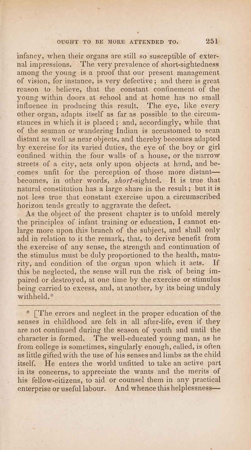 infancy, when their organs are still so susceptible of exter- nal impressions. ‘The very prevalence of short-sightedness among the young is a proof that our present management of vision, for instance, is very defective; and there is great reason to believe, that the constant confinement of the young within doors at school and at home has no small influence in producing this result. The eye, like every other organ, adapts itself as far as possible to the circum- stances in which it is placed; and, accordingly, while that of the seaman or wandering Indian is accustomed to scan distant as well as near objects, and thereby becomes adapted by exercise for its varied duties, the eye of the boy or girl confined within the four walls of a house, or the narrow streets of a city, acts only upon objects at hand, and be- comes unfit for the perception of those more distant— becomes, in other words, shorft-sighted. It is true that natural constitution has a large share in the result; but it is not less true that constant exercise upon a circumscribed horizon tends greatly to aggravate the defect. As the object of the present chapter is to unfold merely the principles of infant training or education, I cannot en- large more upon this branch of the subject, and shall only add in relation to it the remark, that, to derive benefit from the exercise of any sense, the strength and continuation of the stimulus must be duly proportioned to the health, matu- rity, and condition of the organ upon which it acts. If this be neglected, the sense will run the risk of being im- paired or destroyed, at one time by the exercise or stimulus being carried to excess, and, at another, by its being unduly withheld.* * [The errors and neglect in the proper education of the senses in childhood are felt in all after-life, even if they are not continued during the season of youth and until the character is formed. ‘The well-educated young man, as he from college is sometimes, singularly enough, called, is often as little gifted with the use of his senses and limbs as the child itself. He enters the world unfitted to take an active part in its concerns, to appreciate the wants and the merits of his fellow-citizens, to aid or counsel them in any practical enterprise or useful labour. And whence this helplessness—