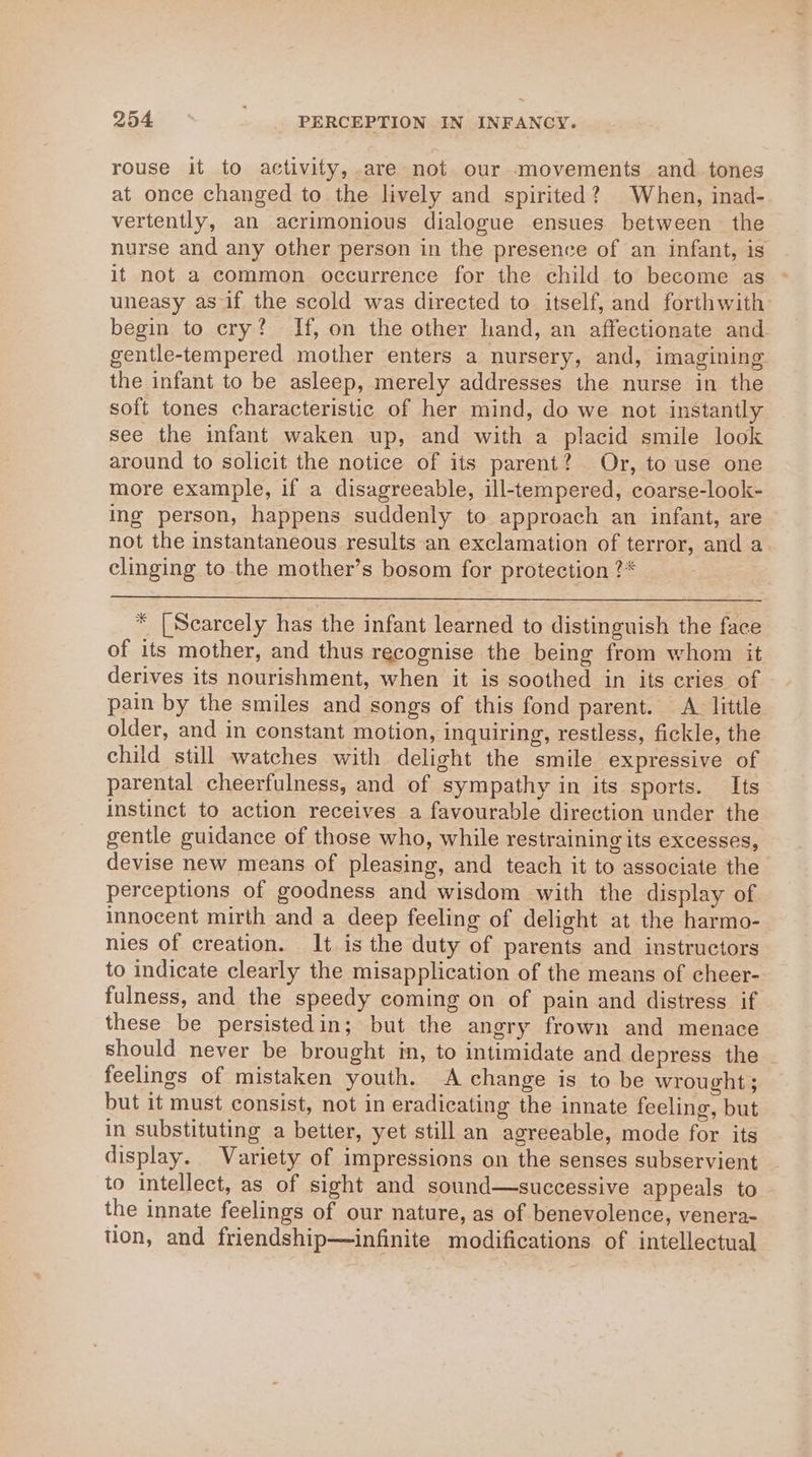 rouse it to activity, are not our movements and tones at once changed to the lively and spirited? When, inad- vertently, an acrimonious dialogue ensues between the nurse and any other person in the presence of an infant, is it not a common occurrence for the child to become as uneasy as if the scold was directed to itself, and forthwith begin to cry? If, on the other hand, an affectionate and gentle-tempered mother enters a nursery, and, imagining the infant to be asleep, merely addresses the nurse in the soft tones characteristic of her mind, do we not instantly see the infant waken up, and with a placid smile look around to solicit the notice of its parent? Or, to use one more example, if a disagreeable, ill-tempered, coarse-look- ing person, happens suddenly to approach an infant, are not the instantaneous results an exclamation of terror, and a clinging to the mother’s bosom for protection ?* * [Scarcely has the infant learned to distinguish the face of its mother, and thus recognise the being from whom it derives its nourishment, when it is soothed in its cries of pain by the smiles and songs of this fond parent. A. little older, and in constant motion, inquiring, restless, fickle, the child still watches with delight the smile expressive of parental cheerfulness, and of sympathy in its sports. Its instinct to action receives a favourable direction under the gentle guidance of those who, while restraining its excesses, devise new means of pleasing, and teach it to associate the perceptions of goodness and wisdom with the display of innocent mirth and a deep feeling of delight at the harmo- nies of creation. It. is the duty of parents and instructors to indicate clearly the misapplication of the means of cheer- fulness, and the speedy coming on of pain and distress if these be persistedin; but the angry frown and menace should never be brought in, to intimidate and depress the feelings of mistaken youth. A change is to be wrought ; but it must consist, not in eradicating the innate feeling, but in substituting a better, yet still an agreeable, mode for its display. Variety of impressions on the senses subservient to intellect, as of sight and sound—successive appeals to the innate feelings of our nature, as of benevolence, venera- tion, and friendship—infinite modifications of intellectual
