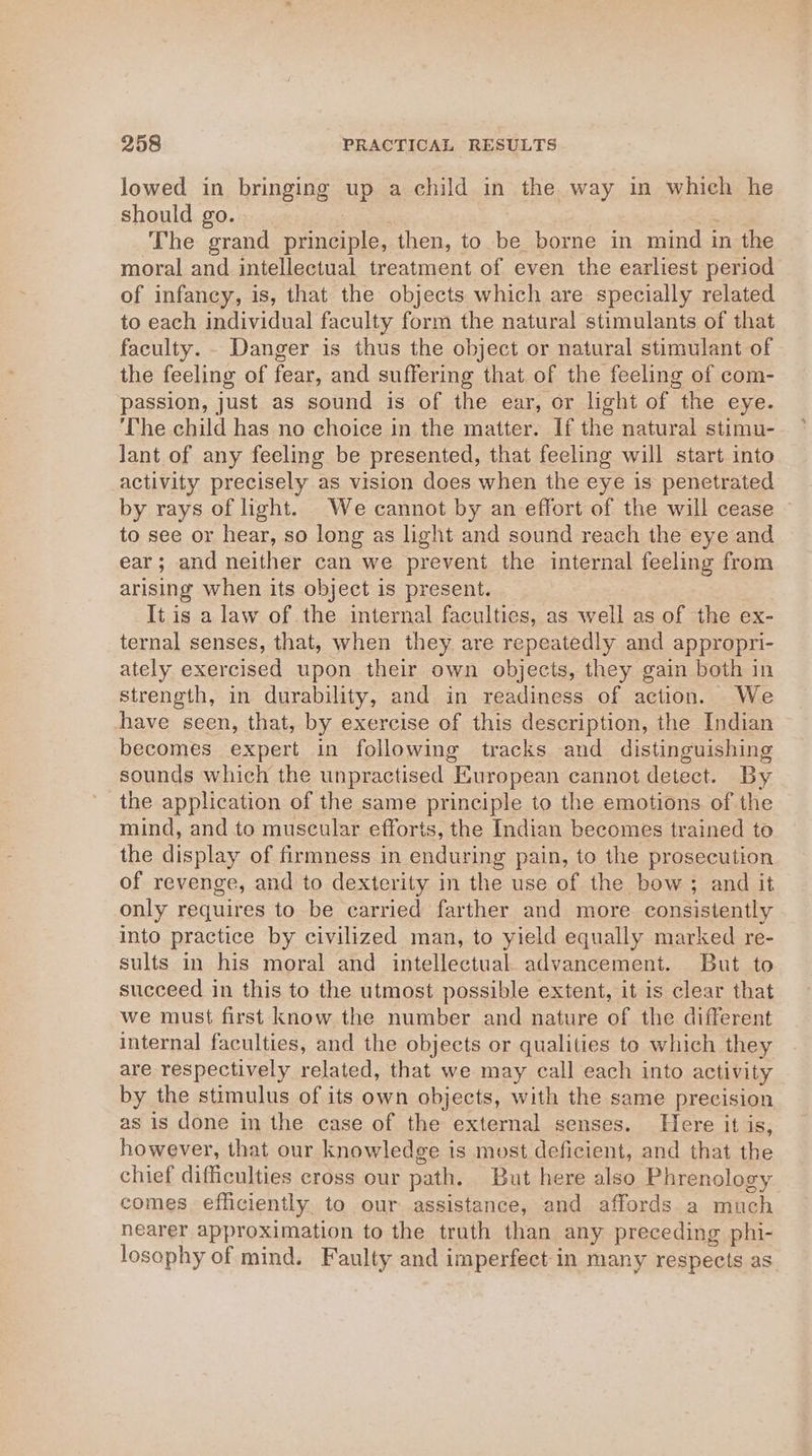 lowed in bringing up a child in the way in which he should go. , | The grand principle, then, to be borne in mind in the moral and intellectual treatment of even the earliest period of infancy, is, that the objects which are specially related to each individual faculty form the natural stimulants of that faculty. - Danger is thus the object or natural stimulant of the feeling of fear, and suffering that of the feeling of com- passion, just as sound is of the ear, or light of the eye. ‘The child has no choice in the matter. If the natural stimu- lant of any feeling be presented, that feeling will start into activity precisely as vision does when the eye is penetrated by rays of light. We cannot by an effort of the will cease to see or hear, so long as light and sound reach the eye and ear; and neither can we prevent the internal feeling from arising when its object is present. It is a law of the internal faculties, as well as of the ex- ternal senses, that, when they are repeatedly and appropri- ately exercised upon their own objects, they gain both in strength, in durability, and in readiness of action. We have seen, that, by exercise of this description, the Indian becomes expert in following tracks and distinguishing sounds which the unpractised European cannot detect. By the application of the same principle to the emotions of the mind, and to muscular efforts, the Indian becomes trained to the display of firmness in enduring pain, to the prosecution of revenge, and to dexterity in the use of the bow ; and it only requires to be carried farther and more consistently into practice by civilized man, to yield equally marked re- sults in his moral and intellectual advancement. But to succeed in this to the utmost possible extent, it is clear that we must first know the number and nature of the different internal faculties, and the objects or qualities to which they are respectively related, that we may call each into activity by the stimulus of its own objects, with the same precision as is done in the case of the external senses. Here it is, however, that our knowledge is most deficient, and that the chief difficulties cross our path. But here also Phrenology comes efficiently to our assistance, and affords a much nearer approximation to the truth than any preceding phi- losophy of mind. Faulty and imperfect: in many respects as
