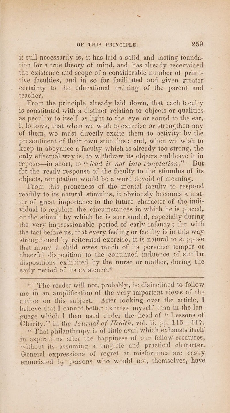 it still necessarily is, it has laid a solid and lasting founda- tion for a true theory of mind, and has already ascertained the existence and scope of a considerable number of primi- tive faculties, and in so far facilitated and given greater certainty to the educational training of the parent and teacher. From the principle already laid down, that each faculty is constituted with a distinct relation to objects or qualities as peculiar to itself as light to the eye or sound to the ear, it follows, that when we wish to exercise or strengthen any of them, we must directly excite them to activity’ by the presentment of their own stimulus; and, when we wish to keep in abeyance a faculty which is already too strong, the only effectual way is, to withdraw its objects and:leave it in repose—in short, to ‘‘ lead if not into temptation.’ But for the ready response of the faculty to the stimulus of its objects, temptation would be a word devoid of meaning. From this proneness of the mental faculty to respond readily to its natural stimulus, it obviously becomes a mat- ter of great importance to the future character of the indi- vidual to regulate. the circumstances in which he is placed, or the stimuli by which he is surrounded, especially during the very impressionable period of early infancy; for with the fact before us, that every feeling or faculty is in this way strengthened by reiterated exercise, it is natural to suppose that many a child owes much of its perverse temper or cheerful disposition to the continued influence of similar dispositions exhibited by the nurse or mother, during the early period of its existence.* * [The reader will not, probably, be disinclined to follow me in an amplification of the very important views of the author on this subject. After looking over the article, I believe that I cannot better express myself than in the lan- guage which I then used under the head of ‘+ Lessons of Charity,’’ in the Journal of Health, vol. ii. pp. 115—117. «That philanthropy is of little avail which exhausts itself in aspirations after the happiness of our fellow-creatures, without its. assuming a tangible and practical character. General expressions of regret at misfortunes are easily enunciated by persons who would not, themselves, have