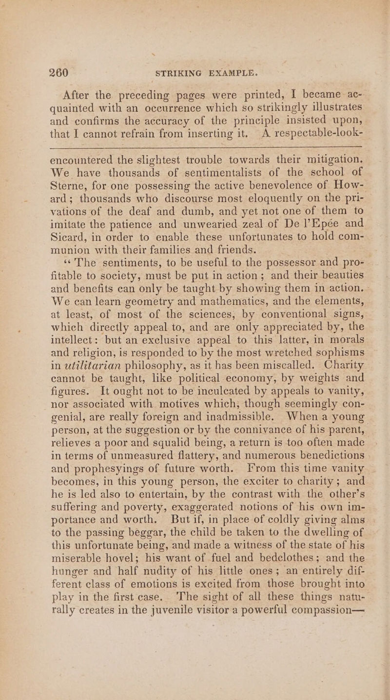 After the preceding pages were printed, I became ac- quainted with an occurrence which so strikingly illustrates and confirms the accuracy of the principle insisted upon, that I cannot refrain from inserting it. A respectable-look- encountered the slightest trouble towards their mitigation. We have thousands of sentimentalists of the school of Sterne, for one possessing the active benevolence of How- ard; thousands who discourse most eloquently on the pri- vations of the deaf and dumb, and yet not one of them to imitate the patience and unwearied zeal of De l’Epée and Sicard, in order to enable these unfortunates to hold com- munion with their families and friends. ‘‘The sentiments, to be useful to the possessor and pro- fitable to society, must be put in action; and their beauties and benefits can only be taught by showing them in action. - We can learn geometry and mathematics, and the elements, at least, of most of the sciences, by conventional signs, which directly appeal to, and are only appreciated by, the intellect: but an exclusive appeal to this latter, in morals and religion, is responded to by the most wretched sophisms in utilitarian philosophy, as it has been miscalled. Charity cannot be taught, like political economy, by weights and figures. It ought not to be inculeated by appeals to vanity, nor associated with motives which, though seemingly con- genial, are really foreign and inadmissible. When a young person, at the suggestion or by the connivance of his parent, relieves a poor and squalid being, a return is too often made in terms of unmeasured flattery, and numerous benedictions and prophesyings of future worth. [rom this time vanity becomes, in this young person, the exciter to charity; and he is led also to entertain, by the contrast with the other’s suffering and poverty, exaggerated notions of his own im- portance and worth. But if, in place of coldly giving alms to the passing beggar, the child be taken to the dwelling of this unfortunate being, and made a witness of the state of his miserable hovel; his want of fuel and bedclothes; and the hunger and half nudity of his little ones; an entirely dif- ferent class of emotions is excited from those brought into play in the first case. ‘The sight of all these things natu- rally creates in the juvenile visitor a powerful compassion—