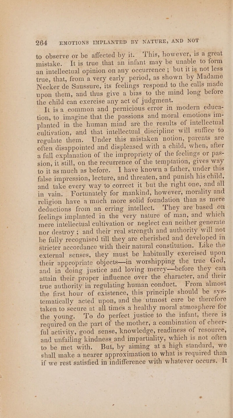 964 EMOTIONS IMPLANTED BY NATURE, AND NOT to observe or be affected by it. This, however, is a great mistake. Itis true that an infant may be unable to form an intellectual opinion on any occurrence ; but it is not less true, that, from a very early period, as shown by Madame Necker de Saussure, its feelings respond to the calls made upon them, and thus give a bias to the mind long before the child can exercise any act of judgment. It isa common and pernicious error in modern educa- tion, to imagine that the passions and moral emotions 1m- planted in the human mind are the results of intellectual cultivation, and that intellectual discipline will suffice to regulate them. Under this mistaken notion, parents are often disappointed and displeased with a child, when, after 2 full explanation of the impropriety of the feelings or pas- sion, it still, on the recurrence of the temptation, gives way to it as much as before. I have known a father, under this false impression, lecture, and threaten, and punish his child, and take every way to correct it but the right one, and all in vain. Fortunately for mankind, however, morality and religion have a much more solid foundation than as mere deductions from an erring intellect. ‘They are based on feelings implanted in the very nature of man, and which mere intellectual cultivation or neglect can neither generate nor destroy ; and their real strength and authority will not be fully recognised till they are cherished and developed in stricter accordance with their natural constitution. Like the external senses, they must be habitually exercised upon their appropriate objects—in worshipping the true God, and in doing justice and loving mercy—before they can attain their proper influence over the character, and their true authority in regulating human conduct. From almost the first hour of existence, this principle should be sys- tematically acted upon, and the utmost care be therefore taken to secure at all times a healthy moral atmosphere for the young. ‘To do perfect justice to the infant, there is required on the part of the mother, a combination of cheer- ful activity, good sense, knowledge, readiness of resource, and unfailing kindness and impartiality, which is not often to be met with. But, by aiming ata high standard, we shall make a nearer approximation to what is required than if we rest satisfied in indifference with whatever occurs. It